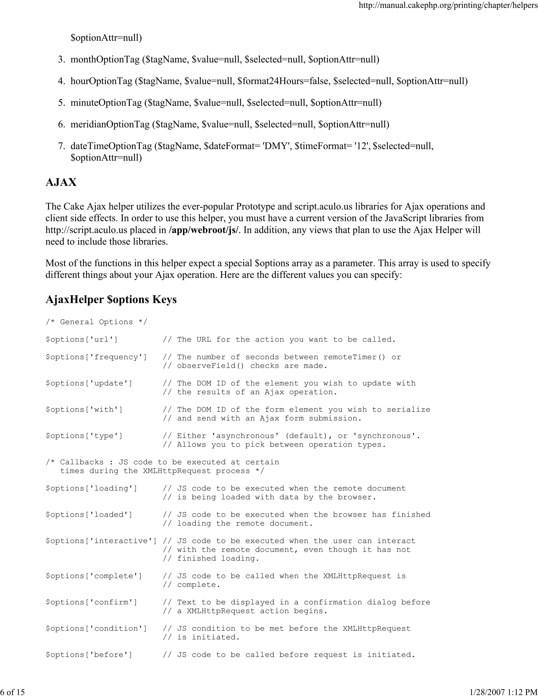http://manual.cakephp.org/printing/chapter/helpers

$optionAttr=null)
3. monthOptionTag ($tagName, $value=null, $selected=null, $optionAttr=null)
4. hourOptionTag ($tagName, $value=null, $format24Hours=false, $selected=null, $optionAttr=null)
5. minuteOptionTag ($tagName, $value=null, $selected=null, $optionAttr=null)
6. meridianOptionTag ($tagName, $value=null, $selected=null, $optionAttr=null)
7. dateTimeOptionTag ($tagName, $dateFormat= 'DMY', $timeFormat= '12', $selected=null,
$optionAttr=null)

AJAX
The Cake Ajax helper utilizes the ever-popular Prototype and script.aculo.us libraries for Ajax operations and
client side effects. In order to use this helper, you must have a current version of the JavaScript libraries from
http://script.aculo.us placed in /app/webroot/js/. In addition, any views that plan to use the Ajax Helper will
need to include those libraries.
Most of the functions in this helper expect a special $options array as a parameter. This array is used to specify
different things about your Ajax operation. Here are the different values you can specify:

AjaxHelper $options Keys
/* General Options */
$options['url']

// The URL for the action you want to be called.

$options['frequency']

// The number of seconds between remoteTimer() or
// observeField() checks are made.

$options['update']

// The DOM ID of the element you wish to update with
// the results of an Ajax operation.

$options['with']

// The DOM ID of the form element you wish to serialize
// and send with an Ajax form submission.

$options['type']

// Either 'asynchronous' (default), or 'synchronous'.
// Allows you to pick between operation types.

/* Callbacks : JS code to be executed at certain
times during the XMLHttpRequest process */
$options['loading']

// JS code to be executed when the remote document
// is being loaded with data by the browser.

$options['loaded']

// JS code to be executed when the browser has finished
// loading the remote document.

$options['interactive'] // JS code to be executed when the user can interact
// with the remote document, even though it has not
// finished loading.
$options['complete']
$options['confirm']

// Text to be displayed in a confirmation dialog before
// a XMLHttpRequest action begins.

$options['condition']

// JS condition to be met before the XMLHttpRequest
// is initiated.

$options['before']

6 of 15

// JS code to be called when the XMLHttpRequest is
// complete.

// JS code to be called before request is initiated.

1/28/2007 1:12 PM

 