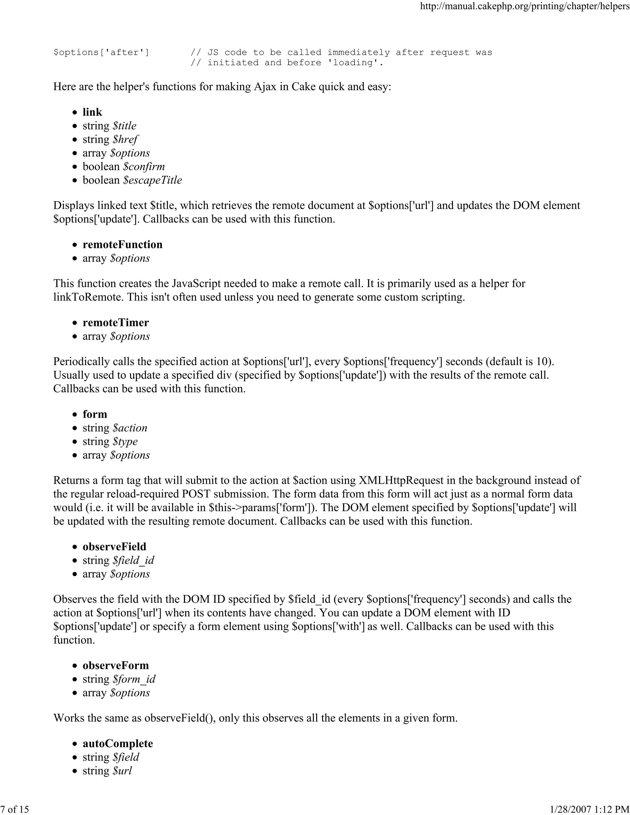 http://manual.cakephp.org/printing/chapter/helpers

$options['after']

// JS code to be called immediately after request was
// initiated and before 'loading'.

Here are the helper's functions for making Ajax in Cake quick and easy:
link
string $title
string $href
array $options
boolean $confirm
boolean $escapeTitle
Displays linked text $title, which retrieves the remote document at $options['url'] and updates the DOM element
$options['update']. Callbacks can be used with this function.
remoteFunction
array $options
This function creates the JavaScript needed to make a remote call. It is primarily used as a helper for
linkToRemote. This isn't often used unless you need to generate some custom scripting.
remoteTimer
array $options
Periodically calls the specified action at $options['url'], every $options['frequency'] seconds (default is 10).
Usually used to update a specified div (specified by $options['update']) with the results of the remote call.
Callbacks can be used with this function.
form
string $action
string $type
array $options
Returns a form tag that will submit to the action at $action using XMLHttpRequest in the background instead of
the regular reload-required POST submission. The form data from this form will act just as a normal form data
would (i.e. it will be available in $this->params['form']). The DOM element specified by $options['update'] will
be updated with the resulting remote document. Callbacks can be used with this function.
observeField
string $field_id
array $options
Observes the field with the DOM ID specified by $field_id (every $options['frequency'] seconds) and calls the
action at $options['url'] when its contents have changed. You can update a DOM element with ID
$options['update'] or specify a form element using $options['with'] as well. Callbacks can be used with this
function.
observeForm
string $form_id
array $options
Works the same as observeField(), only this observes all the elements in a given form.
autoComplete
string $field
string $url
7 of 15

1/28/2007 1:12 PM

 