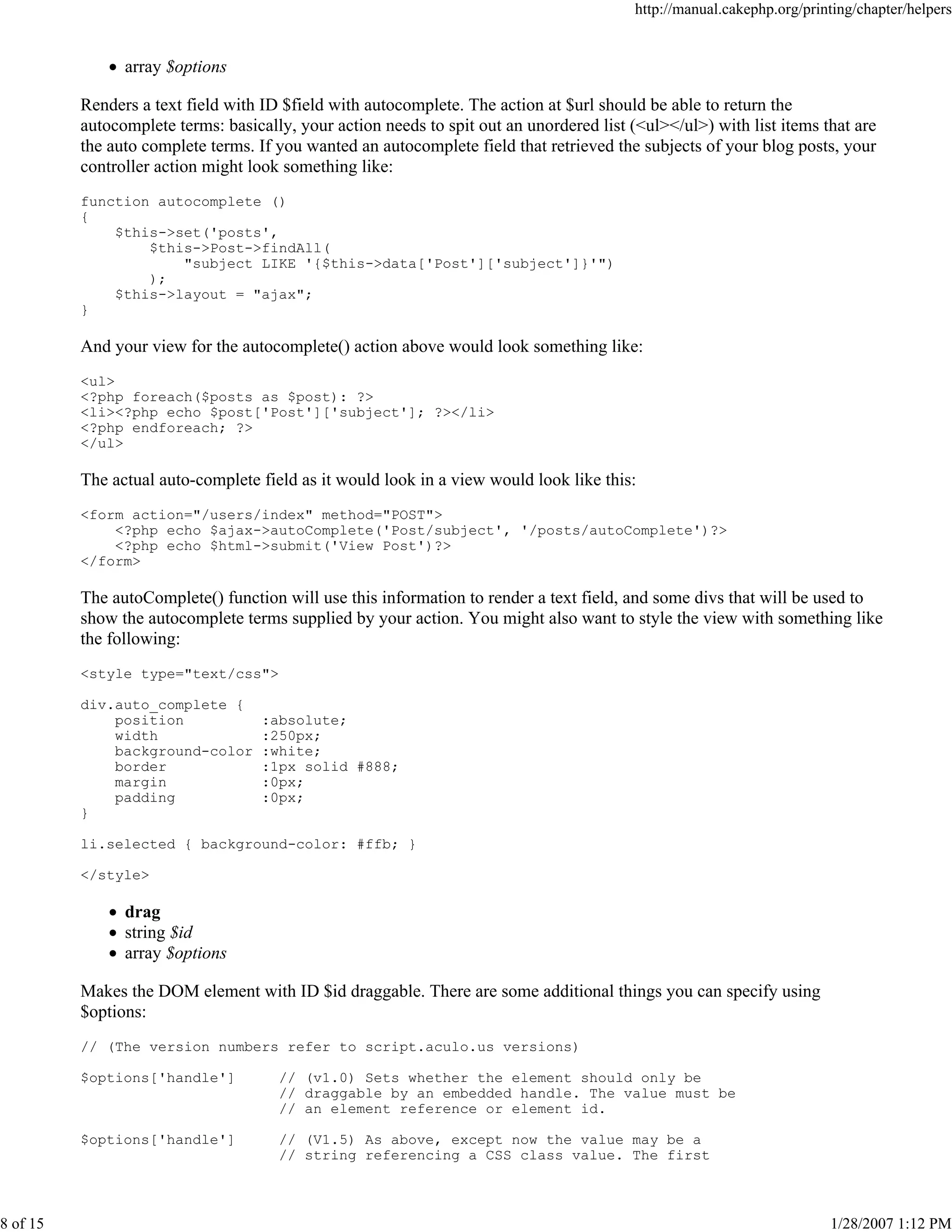 http://manual.cakephp.org/printing/chapter/helpers

array $options
Renders a text field with ID $field with autocomplete. The action at $url should be able to return the
autocomplete terms: basically, your action needs to spit out an unordered list (<ul></ul>) with list items that are
the auto complete terms. If you wanted an autocomplete field that retrieved the subjects of your blog posts, your
controller action might look something like:
function autocomplete ()
{
$this->set('posts',
$this->Post->findAll(
"subject LIKE '{$this->data['Post']['subject']}'")
);
$this->layout = "ajax";
}

And your view for the autocomplete() action above would look something like:
<ul>
<?php foreach($posts as $post): ?>
<li><?php echo $post['Post']['subject']; ?></li>
<?php endforeach; ?>
</ul>

The actual auto-complete field as it would look in a view would look like this:
<form action="/users/index" method="POST">
<?php echo $ajax->autoComplete('Post/subject', '/posts/autoComplete')?>
<?php echo $html->submit('View Post')?>
</form>

The autoComplete() function will use this information to render a text field, and some divs that will be used to
show the autocomplete terms supplied by your action. You might also want to style the view with something like
the following:
<style type="text/css">
div.auto_complete {
position
width
background-color
border
margin
padding
}

:absolute;
:250px;
:white;
:1px solid #888;
:0px;
:0px;

li.selected { background-color: #ffb; }
</style>

drag
string $id
array $options
Makes the DOM element with ID $id draggable. There are some additional things you can specify using
$options:
// (The version numbers refer to script.aculo.us versions)
$options['handle']

$options['handle']

8 of 15

// (v1.0) Sets whether the element should only be
// draggable by an embedded handle. The value must be
// an element reference or element id.
// (V1.5) As above, except now the value may be a
// string referencing a CSS class value. The first

1/28/2007 1:12 PM

 