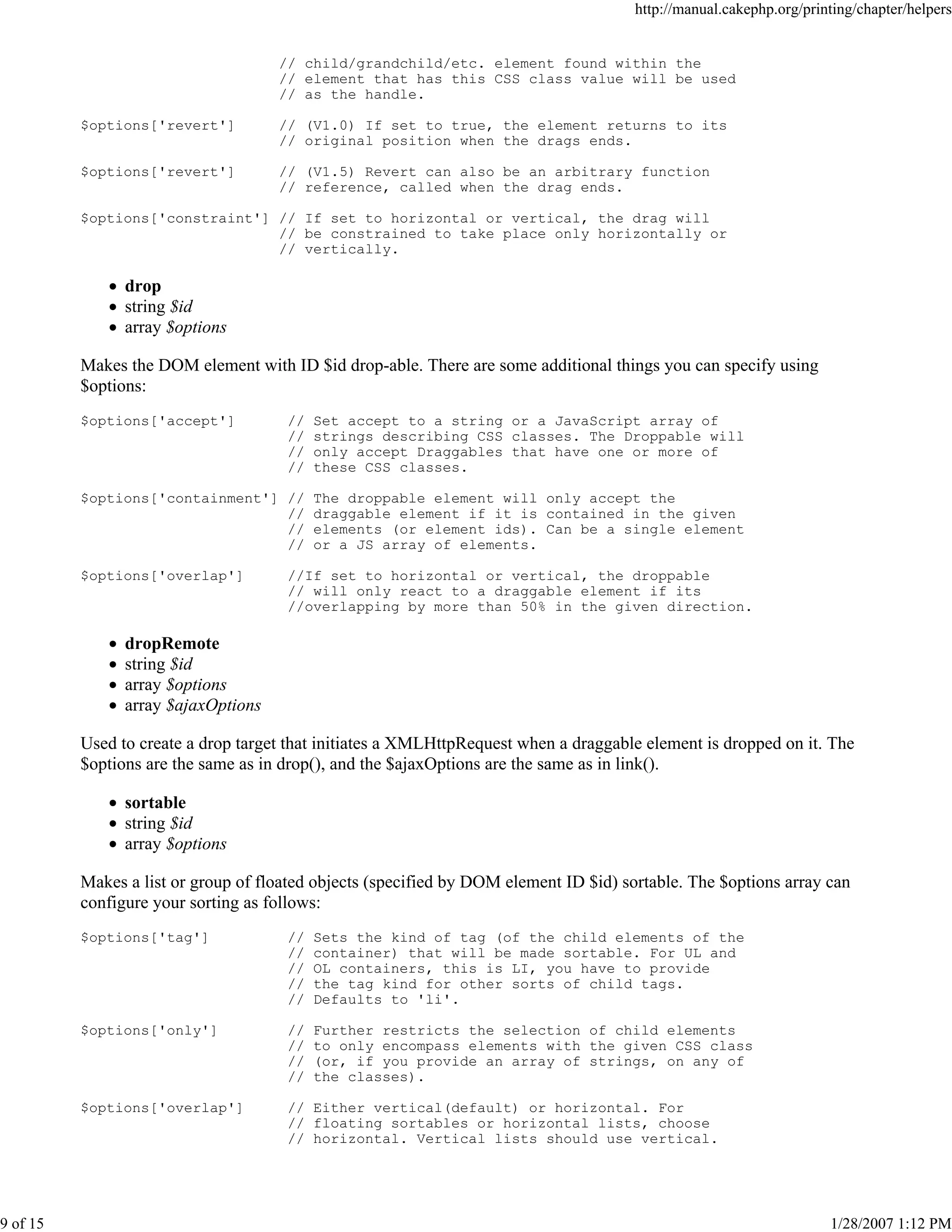 http://manual.cakephp.org/printing/chapter/helpers

// child/grandchild/etc. element found within the
// element that has this CSS class value will be used
// as the handle.
$options['revert']

// (V1.0) If set to true, the element returns to its
// original position when the drags ends.

$options['revert']

// (V1.5) Revert can also be an arbitrary function
// reference, called when the drag ends.

$options['constraint'] // If set to horizontal or vertical, the drag will
// be constrained to take place only horizontally or
// vertically.

drop
string $id
array $options
Makes the DOM element with ID $id drop-able. There are some additional things you can specify using
$options:
$options['accept']

//
//
//
//

Set accept to a string or a JavaScript array of
strings describing CSS classes. The Droppable will
only accept Draggables that have one or more of
these CSS classes.

$options['containment'] //
//
//
//

The droppable element will only accept the
draggable element if it is contained in the given
elements (or element ids). Can be a single element
or a JS array of elements.

$options['overlap']

//If set to horizontal or vertical, the droppable
// will only react to a draggable element if its
//overlapping by more than 50% in the given direction.

dropRemote
string $id
array $options
array $ajaxOptions
Used to create a drop target that initiates a XMLHttpRequest when a draggable element is dropped on it. The
$options are the same as in drop(), and the $ajaxOptions are the same as in link().
sortable
string $id
array $options
Makes a list or group of floated objects (specified by DOM element ID $id) sortable. The $options array can
configure your sorting as follows:
$options['tag']

Sets the kind of tag (of the child elements of the
container) that will be made sortable. For UL and
OL containers, this is LI, you have to provide
the tag kind for other sorts of child tags.
Defaults to 'li'.

$options['only']

//
//
//
//

Further restricts the selection of child elements
to only encompass elements with the given CSS class
(or, if you provide an array of strings, on any of
the classes).

$options['overlap']

9 of 15

//
//
//
//
//

// Either vertical(default) or horizontal. For
// floating sortables or horizontal lists, choose
// horizontal. Vertical lists should use vertical.

1/28/2007 1:12 PM

 