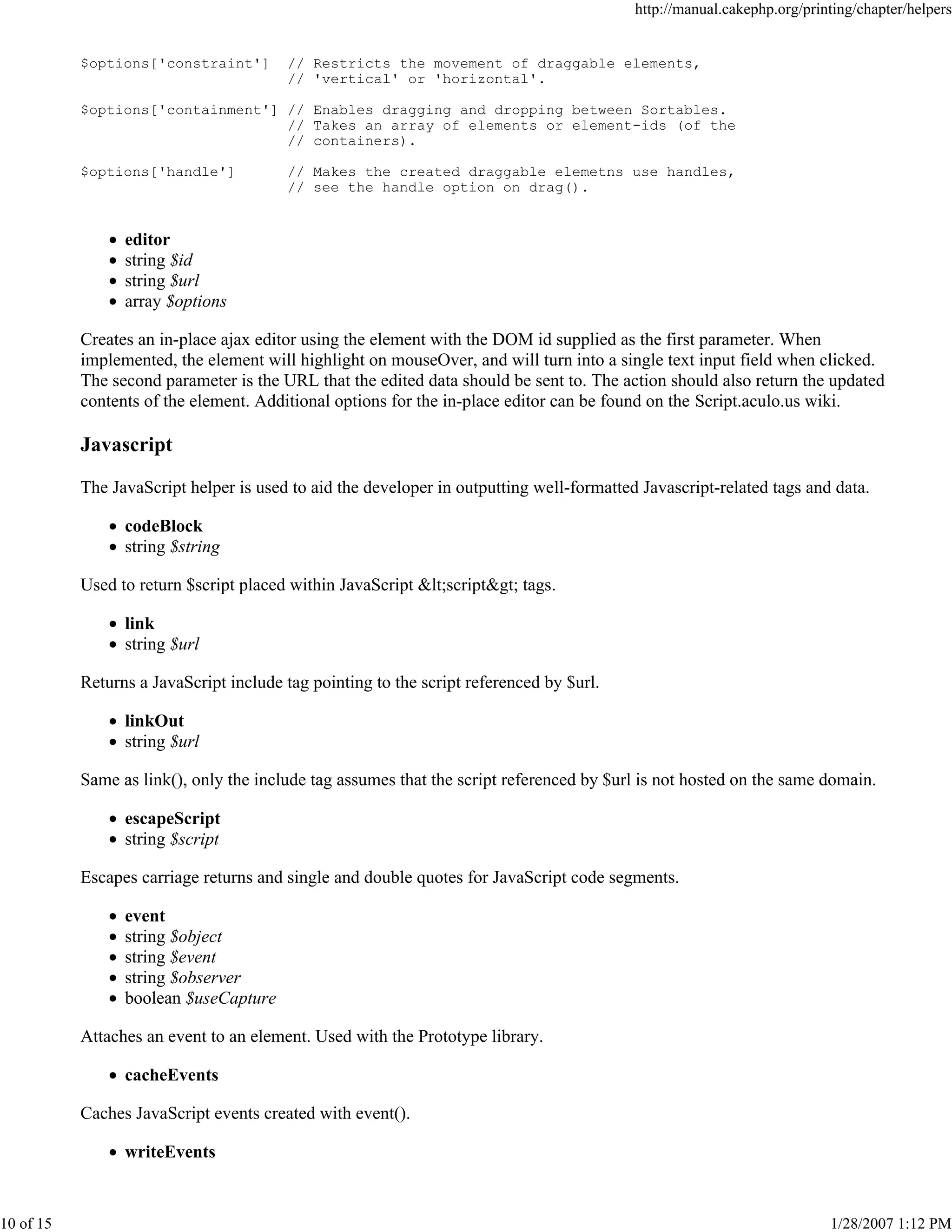 http://manual.cakephp.org/printing/chapter/helpers

$options['constraint']

// Restricts the movement of draggable elements,
// 'vertical' or 'horizontal'.

$options['containment'] // Enables dragging and dropping between Sortables.
// Takes an array of elements or element-ids (of the
// containers).
$options['handle']

// Makes the created draggable elemetns use handles,
// see the handle option on drag().

editor
string $id
string $url
array $options
Creates an in-place ajax editor using the element with the DOM id supplied as the first parameter. When
implemented, the element will highlight on mouseOver, and will turn into a single text input field when clicked.
The second parameter is the URL that the edited data should be sent to. The action should also return the updated
contents of the element. Additional options for the in-place editor can be found on the Script.aculo.us wiki.

Javascript
The JavaScript helper is used to aid the developer in outputting well-formatted Javascript-related tags and data.
codeBlock
string $string
Used to return $script placed within JavaScript <script> tags.
link
string $url
Returns a JavaScript include tag pointing to the script referenced by $url.
linkOut
string $url
Same as link(), only the include tag assumes that the script referenced by $url is not hosted on the same domain.
escapeScript
string $script
Escapes carriage returns and single and double quotes for JavaScript code segments.
event
string $object
string $event
string $observer
boolean $useCapture
Attaches an event to an element. Used with the Prototype library.
cacheEvents
Caches JavaScript events created with event().
writeEvents

10 of 15

1/28/2007 1:12 PM

 