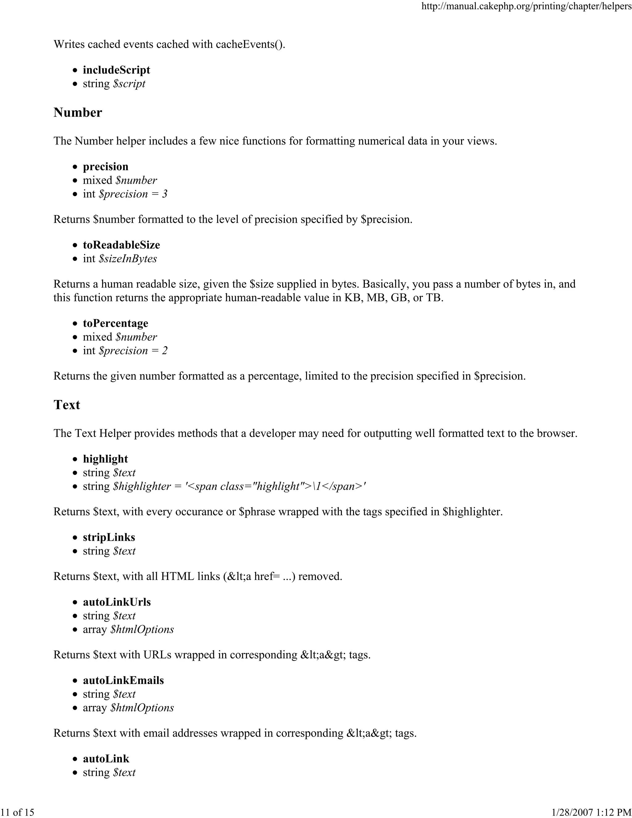 http://manual.cakephp.org/printing/chapter/helpers

Writes cached events cached with cacheEvents().
includeScript
string $script

Number
The Number helper includes a few nice functions for formatting numerical data in your views.
precision
mixed $number
int $precision = 3
Returns $number formatted to the level of precision specified by $precision.
toReadableSize
int $sizeInBytes
Returns a human readable size, given the $size supplied in bytes. Basically, you pass a number of bytes in, and
this function returns the appropriate human-readable value in KB, MB, GB, or TB.
toPercentage
mixed $number
int $precision = 2
Returns the given number formatted as a percentage, limited to the precision specified in $precision.

Text
The Text Helper provides methods that a developer may need for outputting well formatted text to the browser.
highlight
string $text
string $highlighter = '<span class="highlight">1</span>'
Returns $text, with every occurance or $phrase wrapped with the tags specified in $highlighter.
stripLinks
string $text
Returns $text, with all HTML links (<a href= ...) removed.
autoLinkUrls
string $text
array $htmlOptions
Returns $text with URLs wrapped in corresponding <a> tags.
autoLinkEmails
string $text
array $htmlOptions
Returns $text with email addresses wrapped in corresponding <a> tags.
autoLink
string $text

11 of 15

1/28/2007 1:12 PM

 