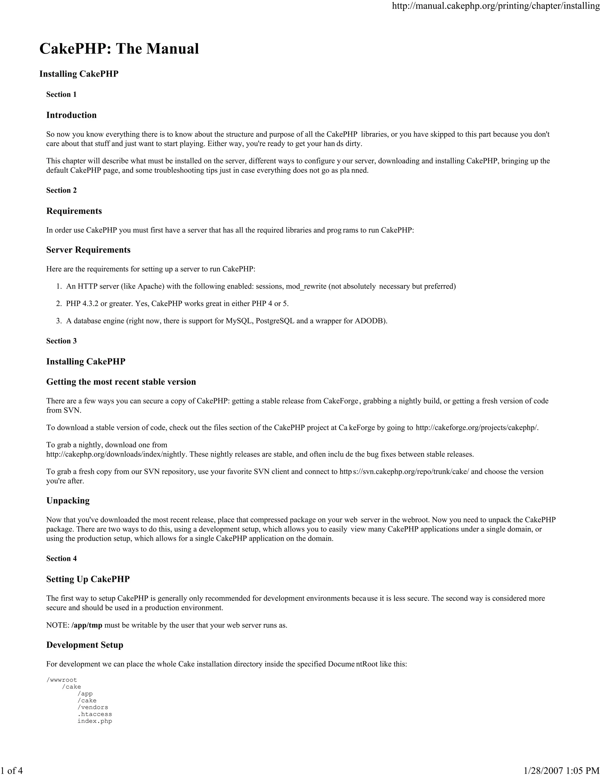 1 of 4

http://manual.cakephp.org/printing/chapter/installing

CakePHP: The Manual
Installing CakePHP
Section 1

Introduction
So now you know everything there is to know about the structure and purpose of all the CakePHP libraries, or you have skipped to this part because you don't
care about that stuff and just want to start playing. Either way, you're ready to get your han ds dirty.
This chapter will describe what must be installed on the server, different ways to configure y our server, downloading and installing CakePHP, bringing up the
default CakePHP page, and some troubleshooting tips just in case everything does not go as pla nned.
Section 2

Requirements
In order use CakePHP you must first have a server that has all the required libraries and prog rams to run CakePHP:

Server Requirements
Here are the requirements for setting up a server to run CakePHP:
1. An HTTP server (like Apache) with the following enabled: sessions, mod_rewrite (not absolutely necessary but preferred)
2. PHP 4.3.2 or greater. Yes, CakePHP works great in either PHP 4 or 5.
3. A database engine (right now, there is support for MySQL, PostgreSQL and a wrapper for ADODB).
Section 3

Installing CakePHP
Getting the most recent stable version
There are a few ways you can secure a copy of CakePHP: getting a stable release from CakeForge , grabbing a nightly build, or getting a fresh version of code
from SVN.
To download a stable version of code, check out the files section of the CakePHP project at Ca keForge by going to http://cakeforge.org/projects/cakephp/.
To grab a nightly, download one from
http://cakephp.org/downloads/index/nightly. These nightly releases are stable, and often inclu de the bug fixes between stable releases.
To grab a fresh copy from our SVN repository, use your favorite SVN client and connect to http s://svn.cakephp.org/repo/trunk/cake/ and choose the version
you're after.

Unpacking
Now that you've downloaded the most recent release, place that compressed package on your web server in the webroot. Now you need to unpack the CakePHP
package. There are two ways to do this, using a development setup, which allows you to easily view many CakePHP applications under a single domain, or
using the production setup, which allows for a single CakePHP application on the domain.
Section 4

Setting Up CakePHP
The first way to setup CakePHP is generally only recommended for development environments beca use it is less secure. The second way is considered more
secure and should be used in a production environment.
NOTE: /app/tmp must be writable by the user that your web server runs as.

Development Setup
For development we can place the whole Cake installation directory inside the specified Docume ntRoot like this:
/wwwroot
/cake
/app
/cake
/vendors
.htaccess
index.php

1/28/2007 1:05 PM

 