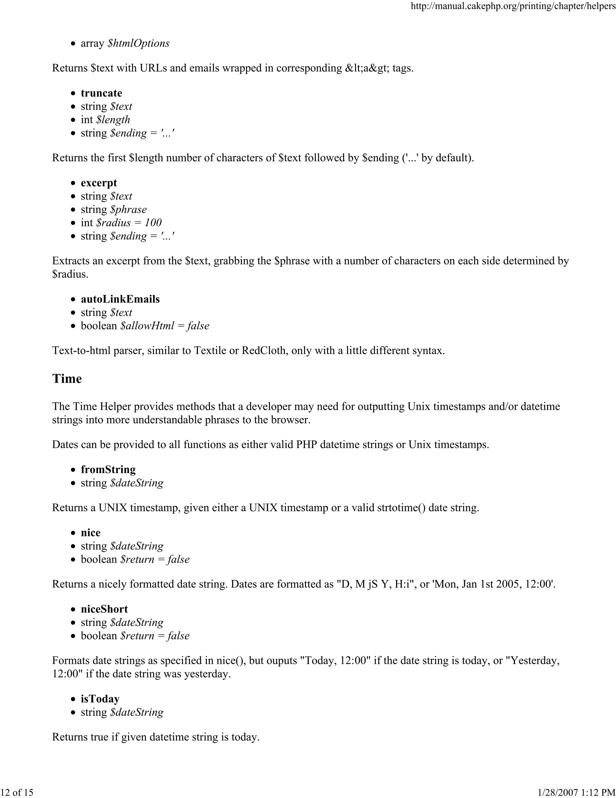 http://manual.cakephp.org/printing/chapter/helpers

array $htmlOptions
Returns $text with URLs and emails wrapped in corresponding <a> tags.
truncate
string $text
int $length
string $ending = '...'
Returns the first $length number of characters of $text followed by $ending ('...' by default).
excerpt
string $text
string $phrase
int $radius = 100
string $ending = '...'
Extracts an excerpt from the $text, grabbing the $phrase with a number of characters on each side determined by
$radius.
autoLinkEmails
string $text
boolean $allowHtml = false
Text-to-html parser, similar to Textile or RedCloth, only with a little different syntax.

Time
The Time Helper provides methods that a developer may need for outputting Unix timestamps and/or datetime
strings into more understandable phrases to the browser.
Dates can be provided to all functions as either valid PHP datetime strings or Unix timestamps.
fromString
string $dateString
Returns a UNIX timestamp, given either a UNIX timestamp or a valid strtotime() date string.
nice
string $dateString
boolean $return = false
Returns a nicely formatted date string. Dates are formatted as "D, M jS Y, H:i", or 'Mon, Jan 1st 2005, 12:00'.
niceShort
string $dateString
boolean $return = false
Formats date strings as specified in nice(), but ouputs "Today, 12:00" if the date string is today, or "Yesterday,
12:00" if the date string was yesterday.
isToday
string $dateString
Returns true if given datetime string is today.

12 of 15

1/28/2007 1:12 PM

 