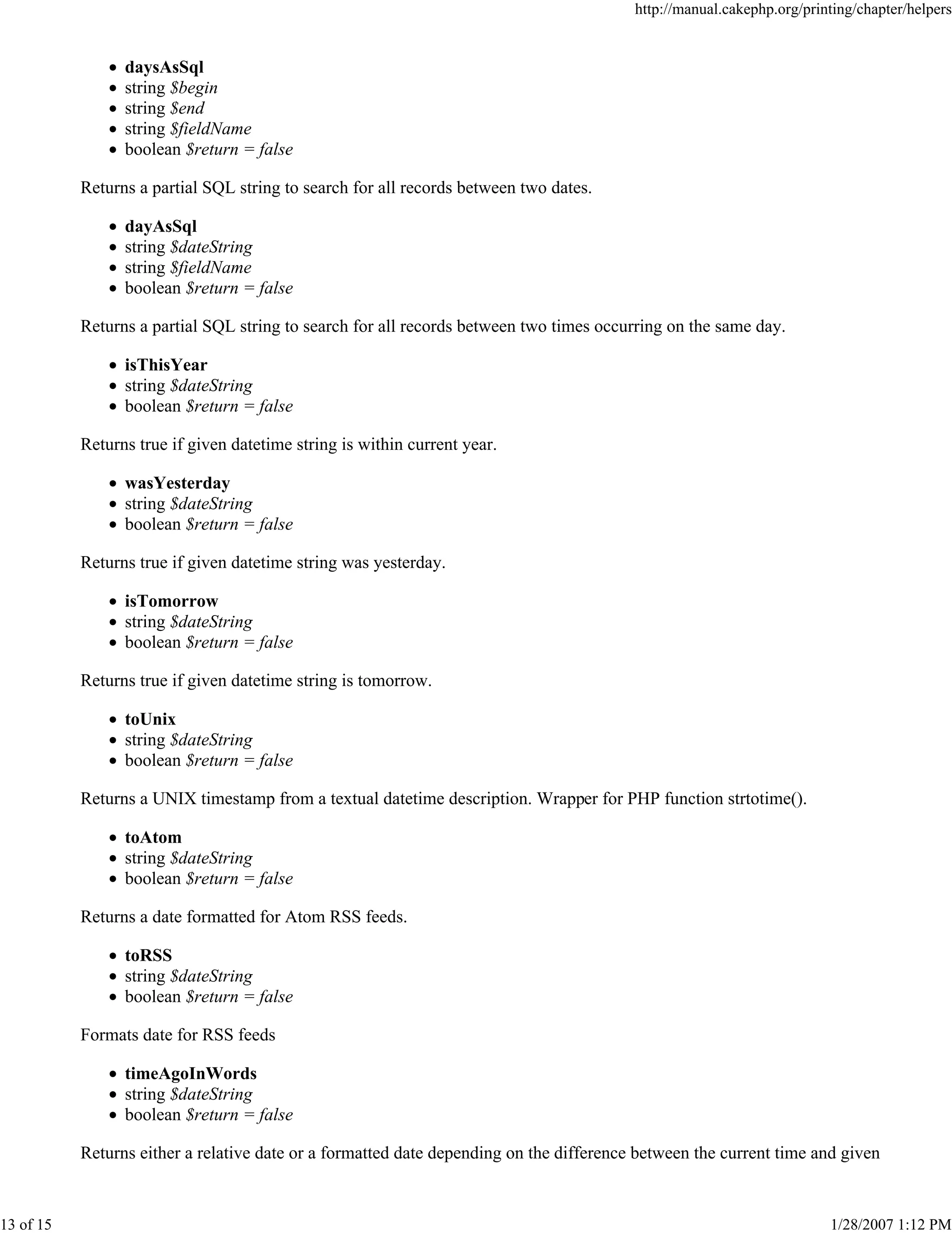 http://manual.cakephp.org/printing/chapter/helpers

daysAsSql
string $begin
string $end
string $fieldName
boolean $return = false
Returns a partial SQL string to search for all records between two dates.
dayAsSql
string $dateString
string $fieldName
boolean $return = false
Returns a partial SQL string to search for all records between two times occurring on the same day.
isThisYear
string $dateString
boolean $return = false
Returns true if given datetime string is within current year.
wasYesterday
string $dateString
boolean $return = false
Returns true if given datetime string was yesterday.
isTomorrow
string $dateString
boolean $return = false
Returns true if given datetime string is tomorrow.
toUnix
string $dateString
boolean $return = false
Returns a UNIX timestamp from a textual datetime description. Wrapper for PHP function strtotime().
toAtom
string $dateString
boolean $return = false
Returns a date formatted for Atom RSS feeds.
toRSS
string $dateString
boolean $return = false
Formats date for RSS feeds
timeAgoInWords
string $dateString
boolean $return = false
Returns either a relative date or a formatted date depending on the difference between the current time and given

13 of 15

1/28/2007 1:12 PM

 