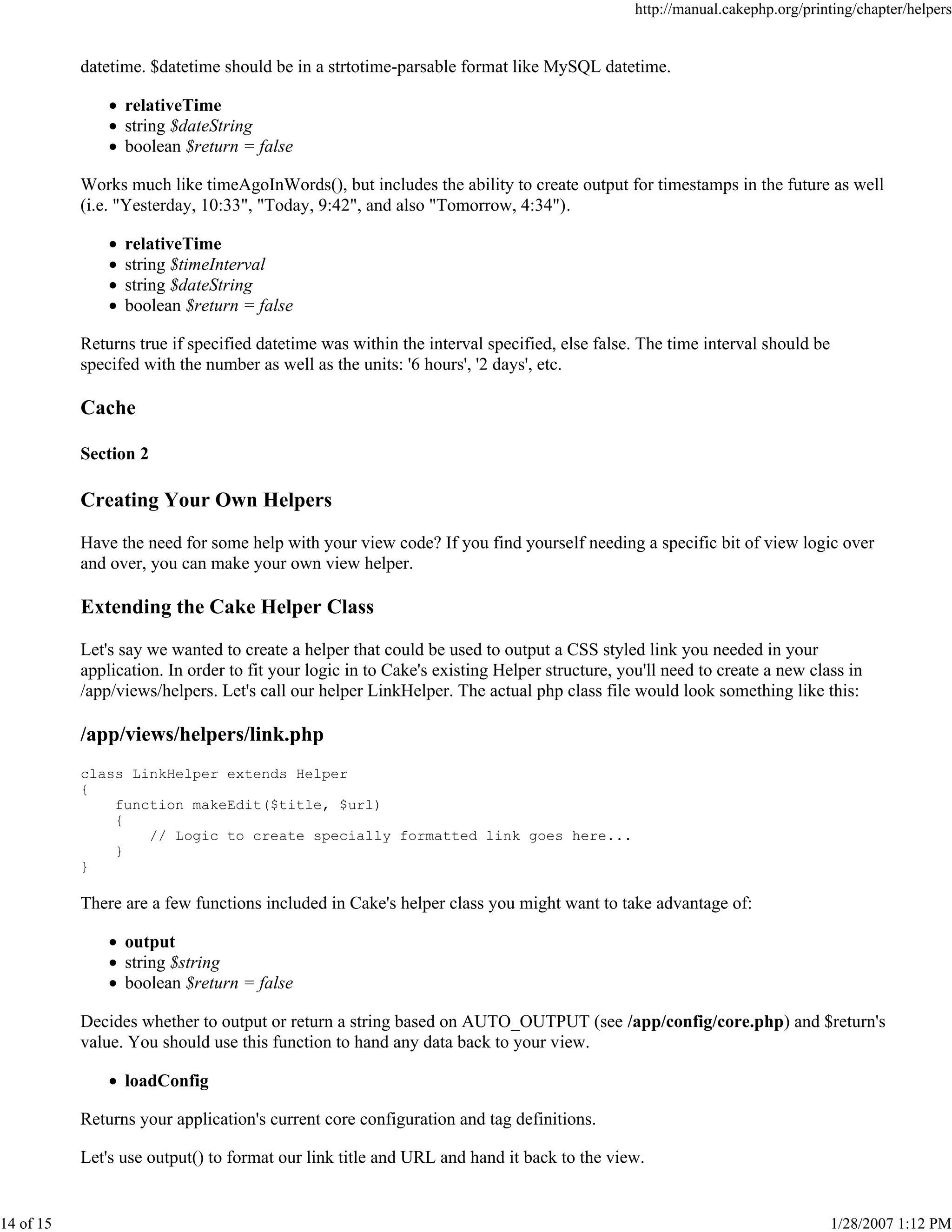 http://manual.cakephp.org/printing/chapter/helpers

datetime. $datetime should be in a strtotime-parsable format like MySQL datetime.
relativeTime
string $dateString
boolean $return = false
Works much like timeAgoInWords(), but includes the ability to create output for timestamps in the future as well
(i.e. "Yesterday, 10:33", "Today, 9:42", and also "Tomorrow, 4:34").
relativeTime
string $timeInterval
string $dateString
boolean $return = false
Returns true if specified datetime was within the interval specified, else false. The time interval should be
specifed with the number as well as the units: '6 hours', '2 days', etc.

Cache
Section 2

Creating Your Own Helpers
Have the need for some help with your view code? If you find yourself needing a specific bit of view logic over
and over, you can make your own view helper.

Extending the Cake Helper Class
Let's say we wanted to create a helper that could be used to output a CSS styled link you needed in your
application. In order to fit your logic in to Cake's existing Helper structure, you'll need to create a new class in
/app/views/helpers. Let's call our helper LinkHelper. The actual php class file would look something like this:

/app/views/helpers/link.php
class LinkHelper extends Helper
{
function makeEdit($title, $url)
{
// Logic to create specially formatted link goes here...
}
}

There are a few functions included in Cake's helper class you might want to take advantage of:
output
string $string
boolean $return = false
Decides whether to output or return a string based on AUTO_OUTPUT (see /app/config/core.php) and $return's
value. You should use this function to hand any data back to your view.
loadConfig
Returns your application's current core configuration and tag definitions.
Let's use output() to format our link title and URL and hand it back to the view.

14 of 15

1/28/2007 1:12 PM

 