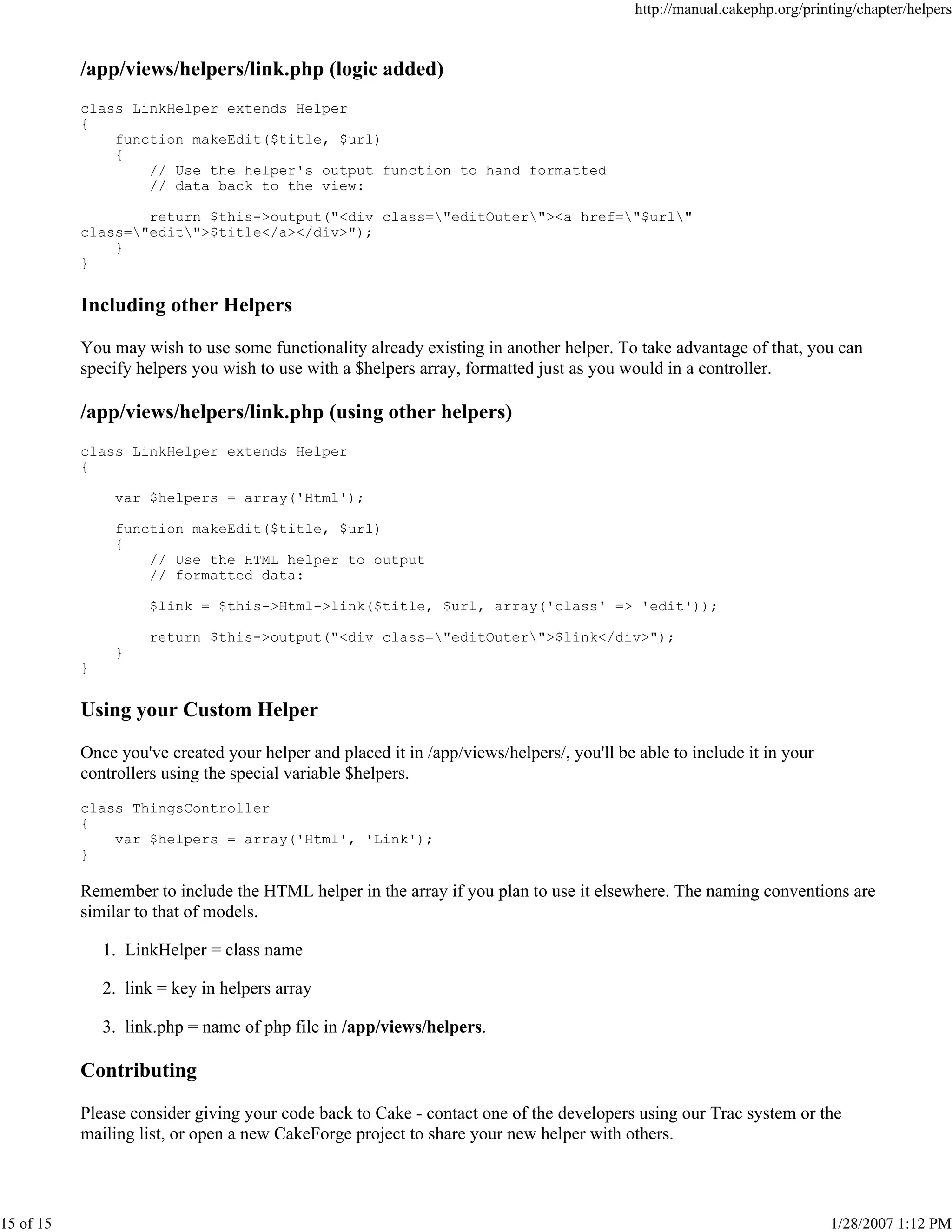 http://manual.cakephp.org/printing/chapter/helpers

/app/views/helpers/link.php (logic added)
class LinkHelper extends Helper
{
function makeEdit($title, $url)
{
// Use the helper's output function to hand formatted
// data back to the view:
return $this->output("<div class="editOuter"><a href="$url"
class="edit">$title</a></div>");
}
}

Including other Helpers
You may wish to use some functionality already existing in another helper. To take advantage of that, you can
specify helpers you wish to use with a $helpers array, formatted just as you would in a controller.

/app/views/helpers/link.php (using other helpers)
class LinkHelper extends Helper
{
var $helpers = array('Html');
function makeEdit($title, $url)
{
// Use the HTML helper to output
// formatted data:
$link = $this->Html->link($title, $url, array('class' => 'edit'));
return $this->output("<div class="editOuter">$link</div>");
}
}

Using your Custom Helper
Once you've created your helper and placed it in /app/views/helpers/, you'll be able to include it in your
controllers using the special variable $helpers.
class ThingsController
{
var $helpers = array('Html', 'Link');
}

Remember to include the HTML helper in the array if you plan to use it elsewhere. The naming conventions are
similar to that of models.
1. LinkHelper = class name
2. link = key in helpers array
3. link.php = name of php file in /app/views/helpers.

Contributing
Please consider giving your code back to Cake - contact one of the developers using our Trac system or the
mailing list, or open a new CakeForge project to share your new helper with others.

15 of 15

1/28/2007 1:12 PM

 