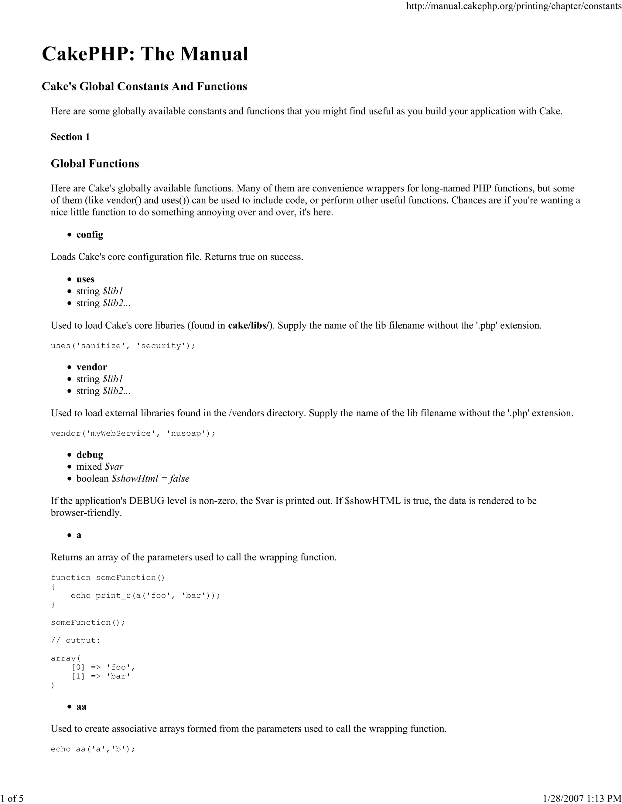 1 of 5

http://manual.cakephp.org/printing/chapter/constants

CakePHP: The Manual
Cake's Global Constants And Functions
Here are some globally available constants and functions that you might find useful as you build your application with Cake.
Section 1

Global Functions
Here are Cake's globally available functions. Many of them are convenience wrappers for long-named PHP functions, but some
of them (like vendor() and uses()) can be used to include code, or perform other useful functions. Chances are if you're wanting a
nice little function to do something annoying over and over, it's here.
config
Loads Cake's core configuration file. Returns true on success.
uses
string $lib1
string $lib2...
Used to load Cake's core libaries (found in cake/libs/). Supply the name of the lib filename without the '.php' extension.
uses('sanitize', 'security');

vendor
string $lib1
string $lib2...
Used to load external libraries found in the /vendors directory. Supply the name of the lib filename without the '.php' extension.
vendor('myWebService', 'nusoap');

debug
mixed $var
boolean $showHtml = false
If the application's DEBUG level is non-zero, the $var is printed out. If $showHTML is true, the data is rendered to be
browser-friendly.
a
Returns an array of the parameters used to call the wrapping function.
function someFunction()
{
echo print_r(a('foo', 'bar'));
}
someFunction();
// output:
array(
[0] => 'foo',
[1] => 'bar'
)

aa
Used to create associative arrays formed from the parameters used to call the wrapping function.
echo aa('a','b');

1/28/2007 1:13 PM

 