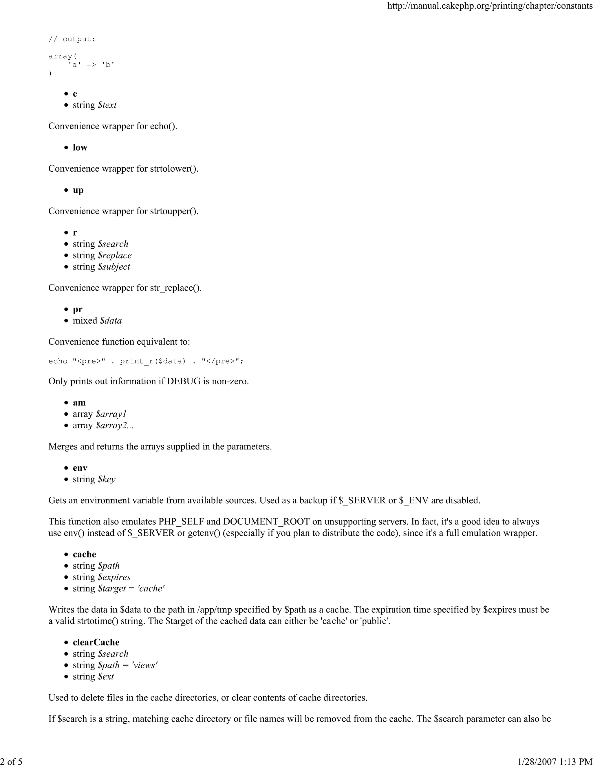 2 of 5

http://manual.cakephp.org/printing/chapter/constants

// output:
array(
'a' => 'b'
)

e
string $text
Convenience wrapper for echo().
low
Convenience wrapper for strtolower().
up
Convenience wrapper for strtoupper().
r
string $search
string $replace
string $subject
Convenience wrapper for str_replace().
pr
mixed $data
Convenience function equivalent to:
echo "<pre>" . print_r($data) . "</pre>";

Only prints out information if DEBUG is non-zero.
am
array $array1
array $array2...
Merges and returns the arrays supplied in the parameters.
env
string $key
Gets an environment variable from available sources. Used as a backup if $_SERVER or $_ENV are disabled.
This function also emulates PHP_SELF and DOCUMENT_ROOT on unsupporting servers. In fact, it's a good idea to always
use env() instead of $_SERVER or getenv() (especially if you plan to distribute the code), since it's a full emulation wrapper.
cache
string $path
string $expires
string $target = 'cache'
Writes the data in $data to the path in /app/tmp specified by $path as a cache. The expiration time specified by $expires must be
a valid strtotime() string. The $target of the cached data can either be 'cache' or 'public'.
clearCache
string $search
string $path = 'views'
string $ext
Used to delete files in the cache directories, or clear contents of cache directories.
If $search is a string, matching cache directory or file names will be removed from the cache. The $search parameter can also be

1/28/2007 1:13 PM

 