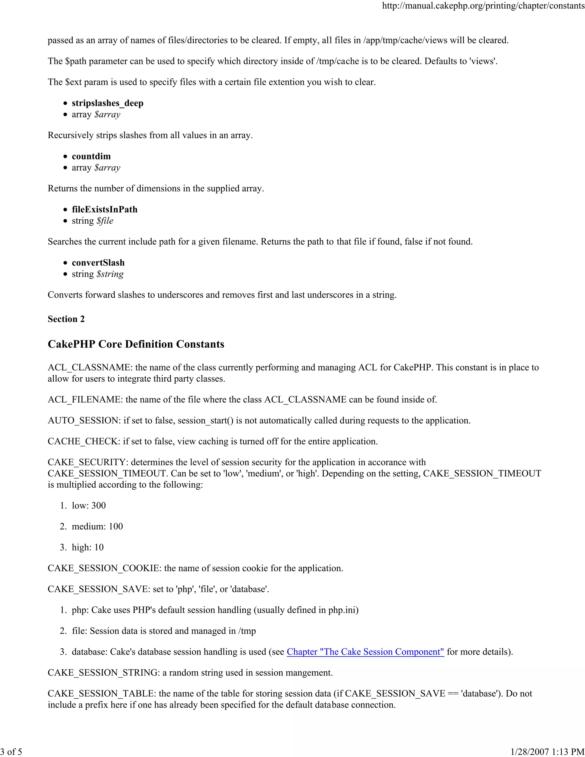 3 of 5

http://manual.cakephp.org/printing/chapter/constants

passed as an array of names of files/directories to be cleared. If empty, all files in /app/tmp/cache/views will be cleared.
The $path parameter can be used to specify which directory inside of /tmp/cache is to be cleared. Defaults to 'views'.
The $ext param is used to specify files with a certain file extention you wish to clear.
stripslashes_deep
array $array
Recursively strips slashes from all values in an array.
countdim
array $array
Returns the number of dimensions in the supplied array.
fileExistsInPath
string $file
Searches the current include path for a given filename. Returns the path to that file if found, false if not found.
convertSlash
string $string
Converts forward slashes to underscores and removes first and last underscores in a string.
Section 2

CakePHP Core Definition Constants
ACL_CLASSNAME: the name of the class currently performing and managing ACL for CakePHP. This constant is in place to
allow for users to integrate third party classes.
ACL_FILENAME: the name of the file where the class ACL_CLASSNAME can be found inside of.
AUTO_SESSION: if set to false, session_start() is not automatically called during requests to the application.
CACHE_CHECK: if set to false, view caching is turned off for the entire application.
CAKE_SECURITY: determines the level of session security for the application in accorance with
CAKE_SESSION_TIMEOUT. Can be set to 'low', 'medium', or 'high'. Depending on the setting, CAKE_SESSION_TIMEOUT
is multiplied according to the following:
1. low: 300
2. medium: 100
3. high: 10
CAKE_SESSION_COOKIE: the name of session cookie for the application.
CAKE_SESSION_SAVE: set to 'php', 'file', or 'database'.
1. php: Cake uses PHP's default session handling (usually defined in php.ini)
2. file: Session data is stored and managed in /tmp
3. database: Cake's database session handling is used (see Chapter "The Cake Session Component" for more details).
CAKE_SESSION_STRING: a random string used in session mangement.
CAKE_SESSION_TABLE: the name of the table for storing session data (if CAKE_SESSION_SAVE == 'database'). Do not
include a prefix here if one has already been specified for the default database connection.

1/28/2007 1:13 PM

 
