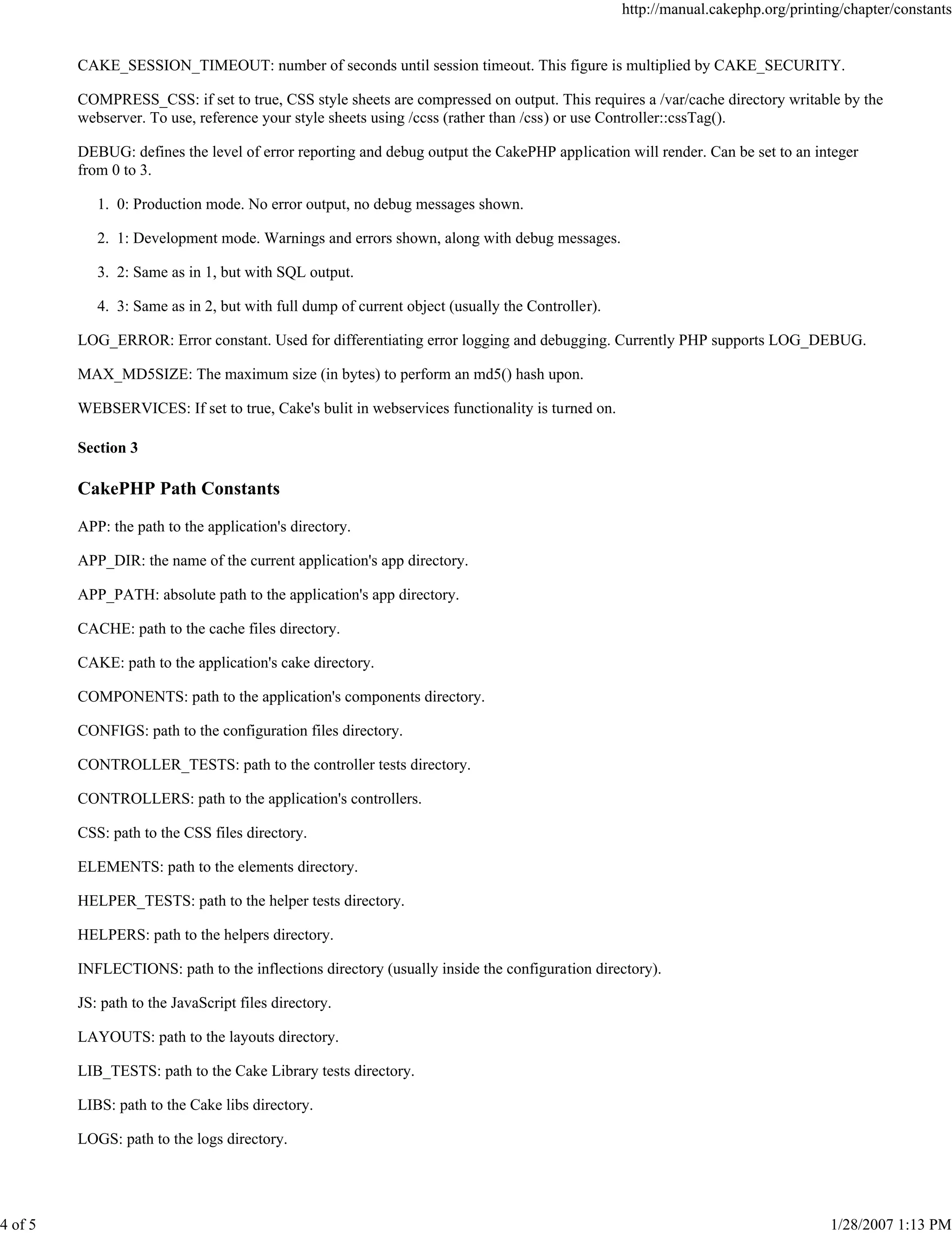 4 of 5

http://manual.cakephp.org/printing/chapter/constants

CAKE_SESSION_TIMEOUT: number of seconds until session timeout. This figure is multiplied by CAKE_SECURITY.
COMPRESS_CSS: if set to true, CSS style sheets are compressed on output. This requires a /var/cache directory writable by the
webserver. To use, reference your style sheets using /ccss (rather than /css) or use Controller::cssTag().
DEBUG: defines the level of error reporting and debug output the CakePHP application will render. Can be set to an integer
from 0 to 3.
1. 0: Production mode. No error output, no debug messages shown.
2. 1: Development mode. Warnings and errors shown, along with debug messages.
3. 2: Same as in 1, but with SQL output.
4. 3: Same as in 2, but with full dump of current object (usually the Controller).
LOG_ERROR: Error constant. Used for differentiating error logging and debugging. Currently PHP supports LOG_DEBUG.
MAX_MD5SIZE: The maximum size (in bytes) to perform an md5() hash upon.
WEBSERVICES: If set to true, Cake's bulit in webservices functionality is turned on.
Section 3

CakePHP Path Constants
APP: the path to the application's directory.
APP_DIR: the name of the current application's app directory.
APP_PATH: absolute path to the application's app directory.
CACHE: path to the cache files directory.
CAKE: path to the application's cake directory.
COMPONENTS: path to the application's components directory.
CONFIGS: path to the configuration files directory.
CONTROLLER_TESTS: path to the controller tests directory.
CONTROLLERS: path to the application's controllers.
CSS: path to the CSS files directory.
ELEMENTS: path to the elements directory.
HELPER_TESTS: path to the helper tests directory.
HELPERS: path to the helpers directory.
INFLECTIONS: path to the inflections directory (usually inside the configuration directory).
JS: path to the JavaScript files directory.
LAYOUTS: path to the layouts directory.
LIB_TESTS: path to the Cake Library tests directory.
LIBS: path to the Cake libs directory.
LOGS: path to the logs directory.

1/28/2007 1:13 PM

 