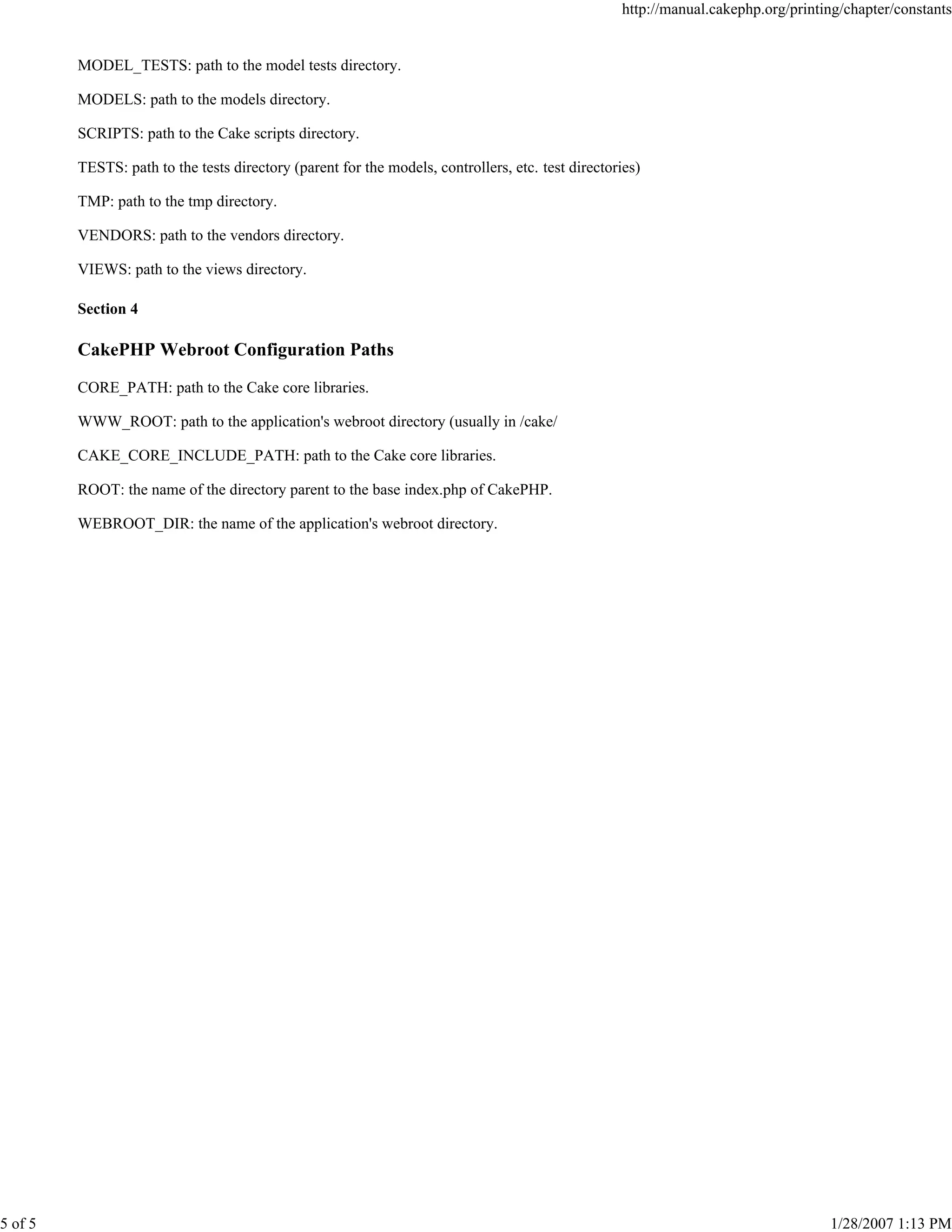 5 of 5

http://manual.cakephp.org/printing/chapter/constants

MODEL_TESTS: path to the model tests directory.
MODELS: path to the models directory.
SCRIPTS: path to the Cake scripts directory.
TESTS: path to the tests directory (parent for the models, controllers, etc. test directories)
TMP: path to the tmp directory.
VENDORS: path to the vendors directory.
VIEWS: path to the views directory.
Section 4

CakePHP Webroot Configuration Paths
CORE_PATH: path to the Cake core libraries.
WWW_ROOT: path to the application's webroot directory (usually in /cake/
CAKE_CORE_INCLUDE_PATH: path to the Cake core libraries.
ROOT: the name of the directory parent to the base index.php of CakePHP.
WEBROOT_DIR: the name of the application's webroot directory.

1/28/2007 1:13 PM

 