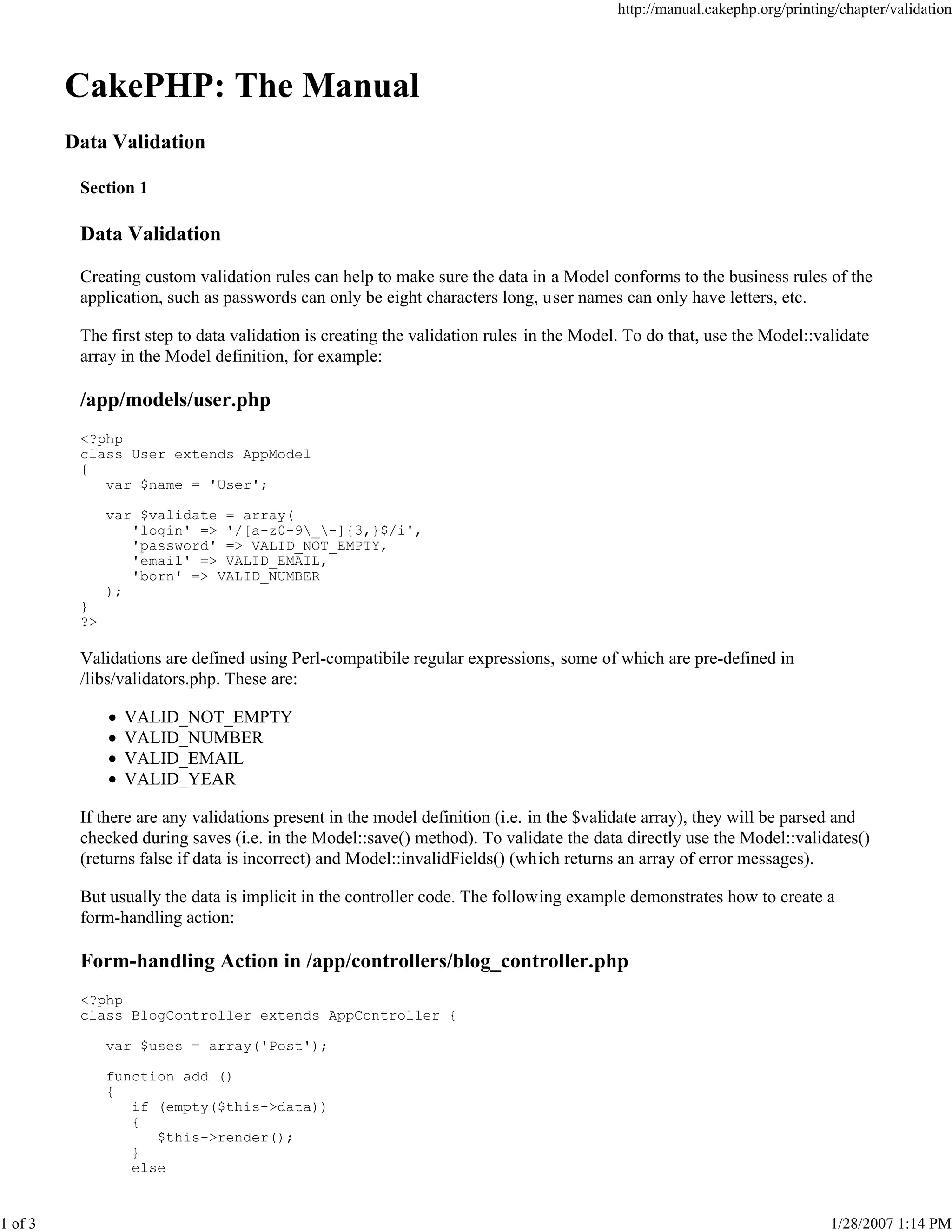 http://manual.cakephp.org/printing/chapter/validation

CakePHP: The Manual
Data Validation
Section 1

Data Validation
Creating custom validation rules can help to make sure the data in a Model conforms to the business rules of the
application, such as passwords can only be eight characters long, user names can only have letters, etc.
The first step to data validation is creating the validation rules in the Model. To do that, use the Model::validate
array in the Model definition, for example:

/app/models/user.php
<?php
class User extends AppModel
{
var $name = 'User';
var $validate = array(
'login' => '/[a-z0-9_-]{3,}$/i',
'password' => VALID_NOT_EMPTY,
'email' => VALID_EMAIL,
'born' => VALID_NUMBER
);
}
?>

Validations are defined using Perl-compatibile regular expressions, some of which are pre-defined in
/libs/validators.php. These are:
VALID_NOT_EMPTY
VALID_NUMBER
VALID_EMAIL
VALID_YEAR
If there are any validations present in the model definition (i.e. in the $validate array), they will be parsed and
checked during saves (i.e. in the Model::save() method). To validate the data directly use the Model::validates()
(returns false if data is incorrect) and Model::invalidFields() (which returns an array of error messages).
But usually the data is implicit in the controller code. The following example demonstrates how to create a
form-handling action:

Form-handling Action in /app/controllers/blog_controller.php
<?php
class BlogController extends AppController {
var $uses = array('Post');
function add ()
{
if (empty($this->data))
{
$this->render();
}
else

1 of 3

1/28/2007 1:14 PM

 