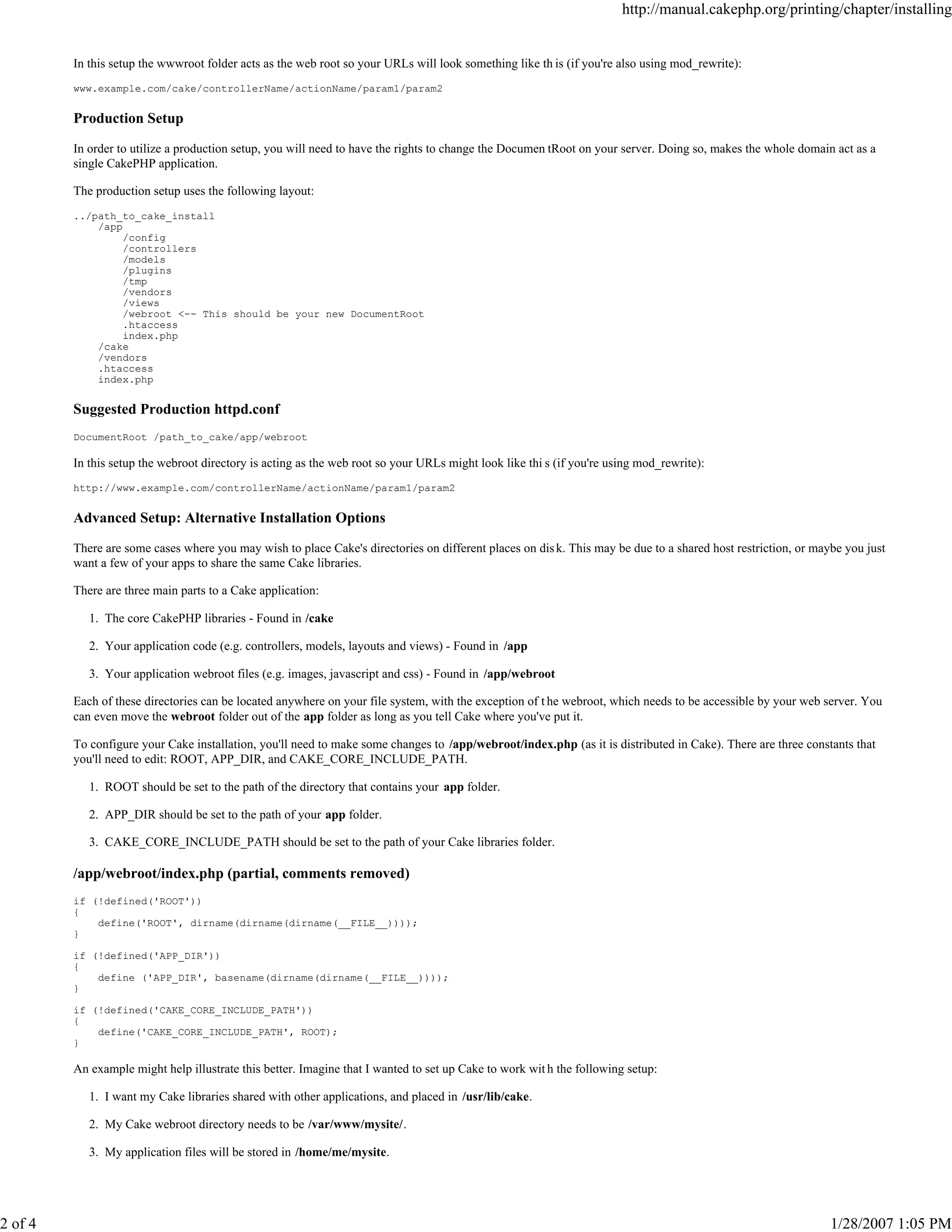 2 of 4

http://manual.cakephp.org/printing/chapter/installing

In this setup the wwwroot folder acts as the web root so your URLs will look something like th is (if you're also using mod_rewrite):
www.example.com/cake/controllerName/actionName/param1/param2

Production Setup
In order to utilize a production setup, you will need to have the rights to change the Documen tRoot on your server. Doing so, makes the whole domain act as a
single CakePHP application.
The production setup uses the following layout:
../path_to_cake_install
/app
/config
/controllers
/models
/plugins
/tmp
/vendors
/views
/webroot <-- This should be your new DocumentRoot
.htaccess
index.php
/cake
/vendors
.htaccess
index.php

Suggested Production httpd.conf
DocumentRoot /path_to_cake/app/webroot

In this setup the webroot directory is acting as the web root so your URLs might look like thi s (if you're using mod_rewrite):
http://www.example.com/controllerName/actionName/param1/param2

Advanced Setup: Alternative Installation Options
There are some cases where you may wish to place Cake's directories on different places on dis k. This may be due to a shared host restriction, or maybe you just
want a few of your apps to share the same Cake libraries.
There are three main parts to a Cake application:
1. The core CakePHP libraries - Found in /cake
2. Your application code (e.g. controllers, models, layouts and views) - Found in /app
3. Your application webroot files (e.g. images, javascript and css) - Found in /app/webroot
Each of these directories can be located anywhere on your file system, with the exception of t he webroot, which needs to be accessible by your web server. You
can even move the webroot folder out of the app folder as long as you tell Cake where you've put it.
To configure your Cake installation, you'll need to make some changes to /app/webroot/index.php (as it is distributed in Cake). There are three constants that
you'll need to edit: ROOT, APP_DIR, and CAKE_CORE_INCLUDE_PATH.
1. ROOT should be set to the path of the directory that contains your app folder.
2. APP_DIR should be set to the path of your app folder.
3. CAKE_CORE_INCLUDE_PATH should be set to the path of your Cake libraries folder.

/app/webroot/index.php (partial, comments removed)
if (!defined('ROOT'))
{
define('ROOT', dirname(dirname(dirname(__FILE__))));
}
if (!defined('APP_DIR'))
{
define ('APP_DIR', basename(dirname(dirname(__FILE__))));
}
if (!defined('CAKE_CORE_INCLUDE_PATH'))
{
define('CAKE_CORE_INCLUDE_PATH', ROOT);
}

An example might help illustrate this better. Imagine that I wanted to set up Cake to work wit h the following setup:
1. I want my Cake libraries shared with other applications, and placed in /usr/lib/cake.
2. My Cake webroot directory needs to be /var/www/mysite/.
3. My application files will be stored in /home/me/mysite.

1/28/2007 1:05 PM

 