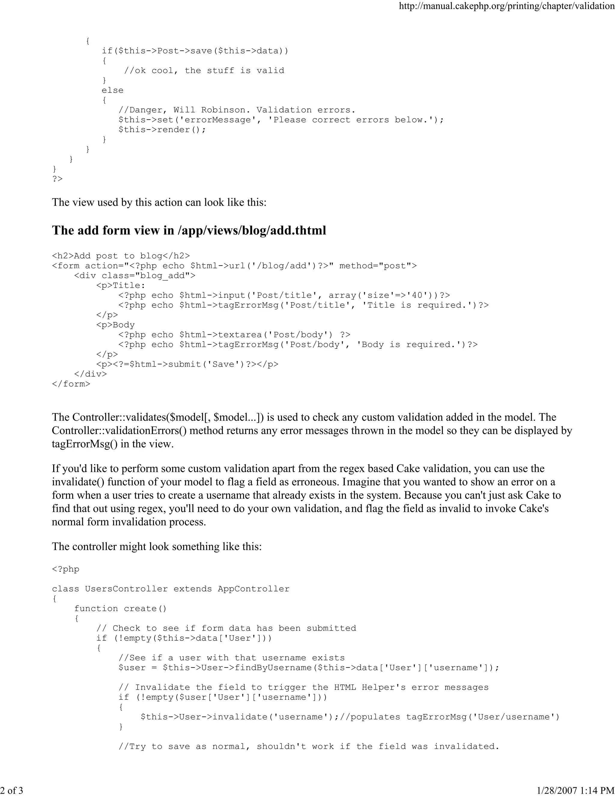 http://manual.cakephp.org/printing/chapter/validation

{
if($this->Post->save($this->data))
{
//ok cool, the stuff is valid
}
else
{
//Danger, Will Robinson. Validation errors.
$this->set('errorMessage', 'Please correct errors below.');
$this->render();
}
}
}
}
?>

The view used by this action can look like this:

The add form view in /app/views/blog/add.thtml
<h2>Add post to blog</h2>
<form action="<?php echo $html->url('/blog/add')?>" method="post">
<div class="blog_add">
<p>Title:
<?php echo $html->input('Post/title', array('size'=>'40'))?>
<?php echo $html->tagErrorMsg('Post/title', 'Title is required.')?>
</p>
<p>Body
<?php echo $html->textarea('Post/body') ?>
<?php echo $html->tagErrorMsg('Post/body', 'Body is required.')?>
</p>
<p><?=$html->submit('Save')?></p>
</div>
</form>

The Controller::validates($model[, $model...]) is used to check any custom validation added in the model. The
Controller::validationErrors() method returns any error messages thrown in the model so they can be displayed by
tagErrorMsg() in the view.
If you'd like to perform some custom validation apart from the regex based Cake validation, you can use the
invalidate() function of your model to flag a field as erroneous. Imagine that you wanted to show an error on a
form when a user tries to create a username that already exists in the system. Because you can't just ask Cake to
find that out using regex, you'll need to do your own validation, and flag the field as invalid to invoke Cake's
normal form invalidation process.
The controller might look something like this:
<?php
class UsersController extends AppController
{
function create()
{
// Check to see if form data has been submitted
if (!empty($this->data['User']))
{
//See if a user with that username exists
$user = $this->User->findByUsername($this->data['User']['username']);
// Invalidate the field to trigger the HTML Helper's error messages
if (!empty($user['User']['username']))
{
$this->User->invalidate('username');//populates tagErrorMsg('User/username')
}
//Try to save as normal, shouldn't work if the field was invalidated.

2 of 3

1/28/2007 1:14 PM

 