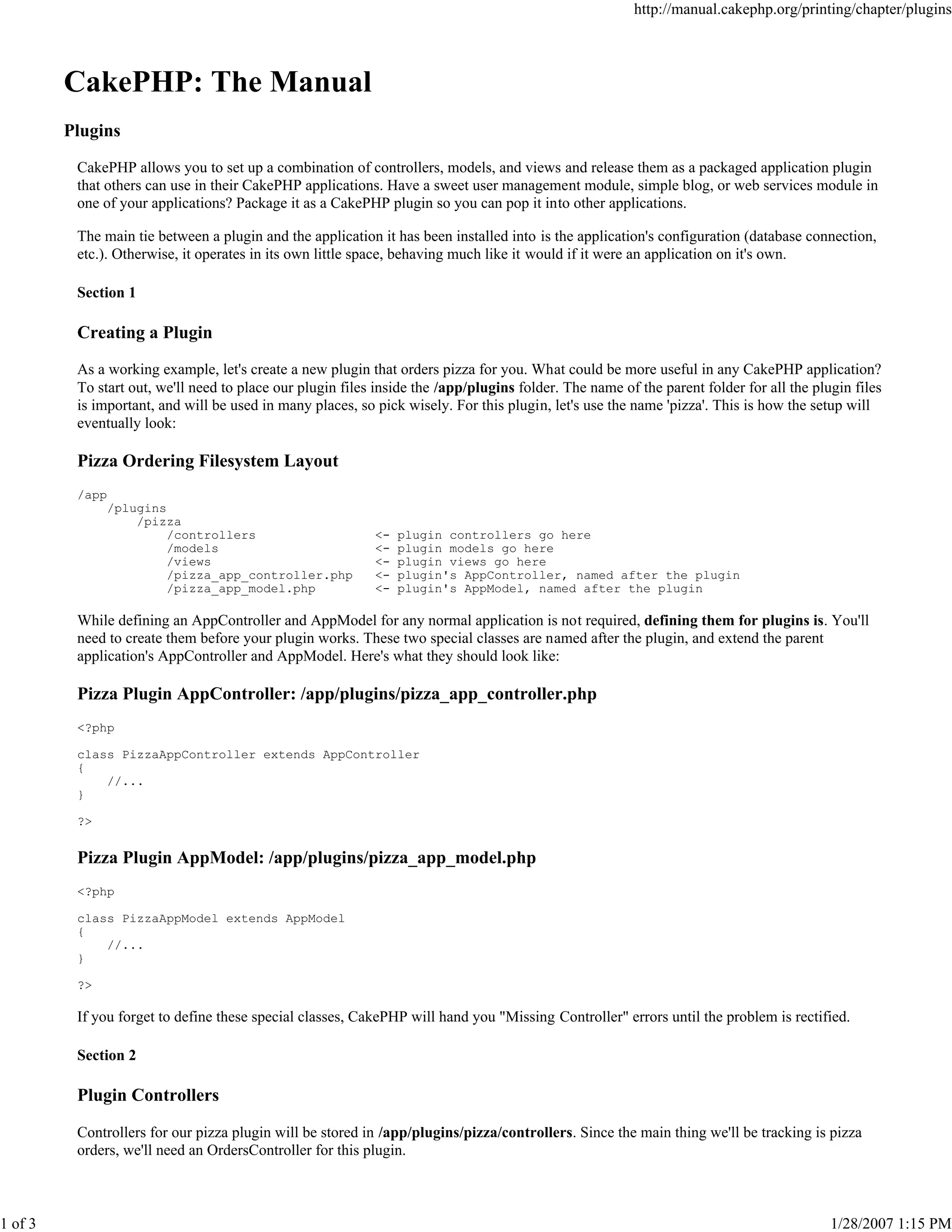 http://manual.cakephp.org/printing/chapter/plugins

CakePHP: The Manual
Plugins
CakePHP allows you to set up a combination of controllers, models, and views and release them as a packaged application plugin
that others can use in their CakePHP applications. Have a sweet user management module, simple blog, or web services module in
one of your applications? Package it as a CakePHP plugin so you can pop it into other applications.
The main tie between a plugin and the application it has been installed into is the application's configuration (database connection,
etc.). Otherwise, it operates in its own little space, behaving much like it would if it were an application on it's own.
Section 1

Creating a Plugin
As a working example, let's create a new plugin that orders pizza for you. What could be more useful in any CakePHP application?
To start out, we'll need to place our plugin files inside the /app/plugins folder. The name of the parent folder for all the plugin files
is important, and will be used in many places, so pick wisely. For this plugin, let's use the name 'pizza'. This is how the setup will
eventually look:

Pizza Ordering Filesystem Layout
/app
/plugins
/pizza
/controllers
/models
/views
/pizza_app_controller.php
/pizza_app_model.php

<<<<<-

plugin controllers go here
plugin models go here
plugin views go here
plugin's AppController, named after the plugin
plugin's AppModel, named after the plugin

While defining an AppController and AppModel for any normal application is not required, defining them for plugins is. You'll
need to create them before your plugin works. These two special classes are named after the plugin, and extend the parent
application's AppController and AppModel. Here's what they should look like:

Pizza Plugin AppController: /app/plugins/pizza_app_controller.php
<?php
class PizzaAppController extends AppController
{
//...
}
?>

Pizza Plugin AppModel: /app/plugins/pizza_app_model.php
<?php
class PizzaAppModel extends AppModel
{
//...
}
?>

If you forget to define these special classes, CakePHP will hand you "Missing Controller" errors until the problem is rectified.
Section 2

Plugin Controllers
Controllers for our pizza plugin will be stored in /app/plugins/pizza/controllers. Since the main thing we'll be tracking is pizza
orders, we'll need an OrdersController for this plugin.

1 of 3

1/28/2007 1:15 PM

 