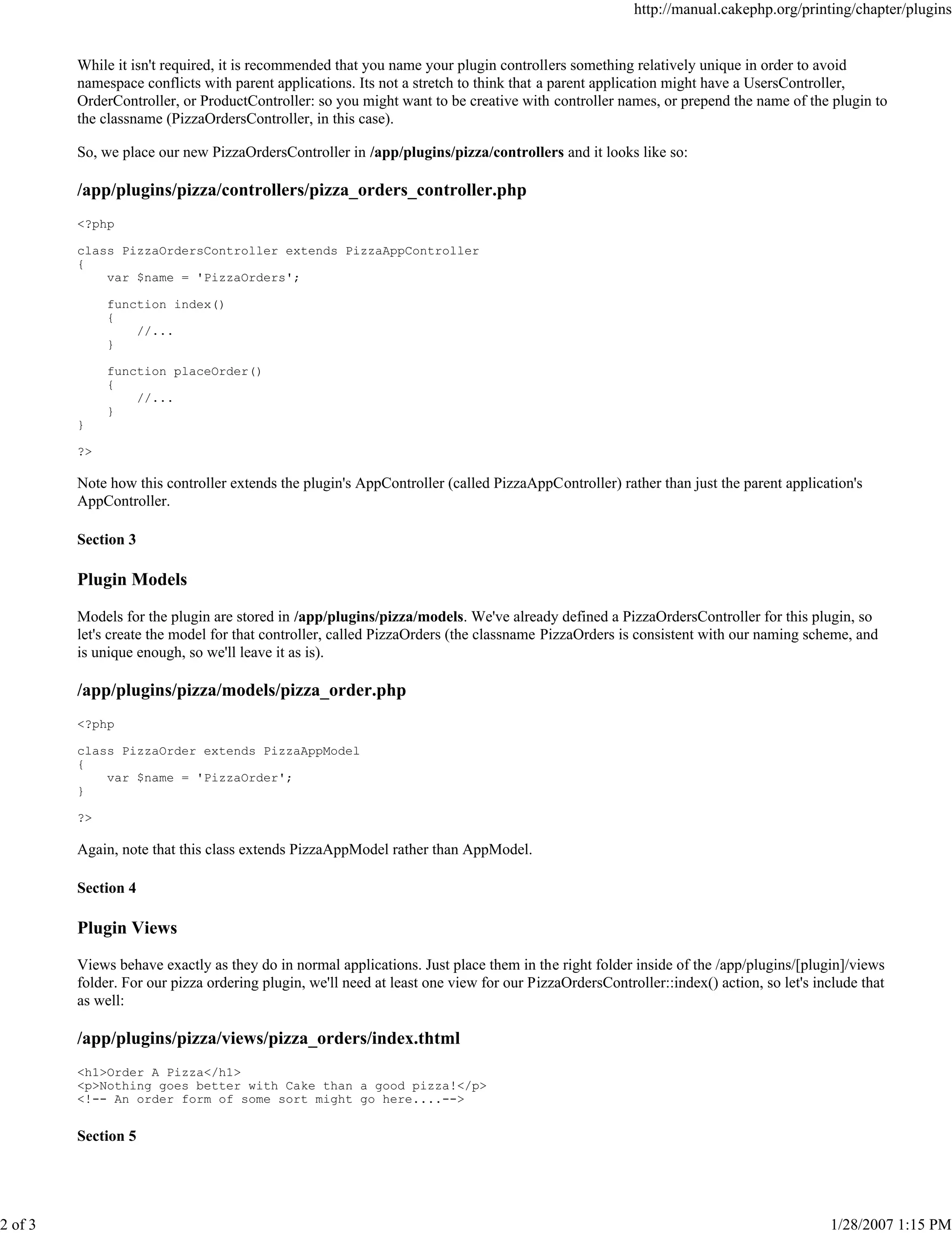 http://manual.cakephp.org/printing/chapter/plugins

While it isn't required, it is recommended that you name your plugin controllers something relatively unique in order to avoid
namespace conflicts with parent applications. Its not a stretch to think that a parent application might have a UsersController,
OrderController, or ProductController: so you might want to be creative with controller names, or prepend the name of the plugin to
the classname (PizzaOrdersController, in this case).
So, we place our new PizzaOrdersController in /app/plugins/pizza/controllers and it looks like so:

/app/plugins/pizza/controllers/pizza_orders_controller.php
<?php
class PizzaOrdersController extends PizzaAppController
{
var $name = 'PizzaOrders';
function index()
{
//...
}
function placeOrder()
{
//...
}
}
?>

Note how this controller extends the plugin's AppController (called PizzaAppController) rather than just the parent application's
AppController.
Section 3

Plugin Models
Models for the plugin are stored in /app/plugins/pizza/models. We've already defined a PizzaOrdersController for this plugin, so
let's create the model for that controller, called PizzaOrders (the classname PizzaOrders is consistent with our naming scheme, and
is unique enough, so we'll leave it as is).

/app/plugins/pizza/models/pizza_order.php
<?php
class PizzaOrder extends PizzaAppModel
{
var $name = 'PizzaOrder';
}
?>

Again, note that this class extends PizzaAppModel rather than AppModel.
Section 4

Plugin Views
Views behave exactly as they do in normal applications. Just place them in the right folder inside of the /app/plugins/[plugin]/views
folder. For our pizza ordering plugin, we'll need at least one view for our PizzaOrdersController::index() action, so let's include that
as well:

/app/plugins/pizza/views/pizza_orders/index.thtml
<h1>Order A Pizza</h1>
<p>Nothing goes better with Cake than a good pizza!</p>
<!-- An order form of some sort might go here....-->

Section 5

2 of 3

1/28/2007 1:15 PM

 
