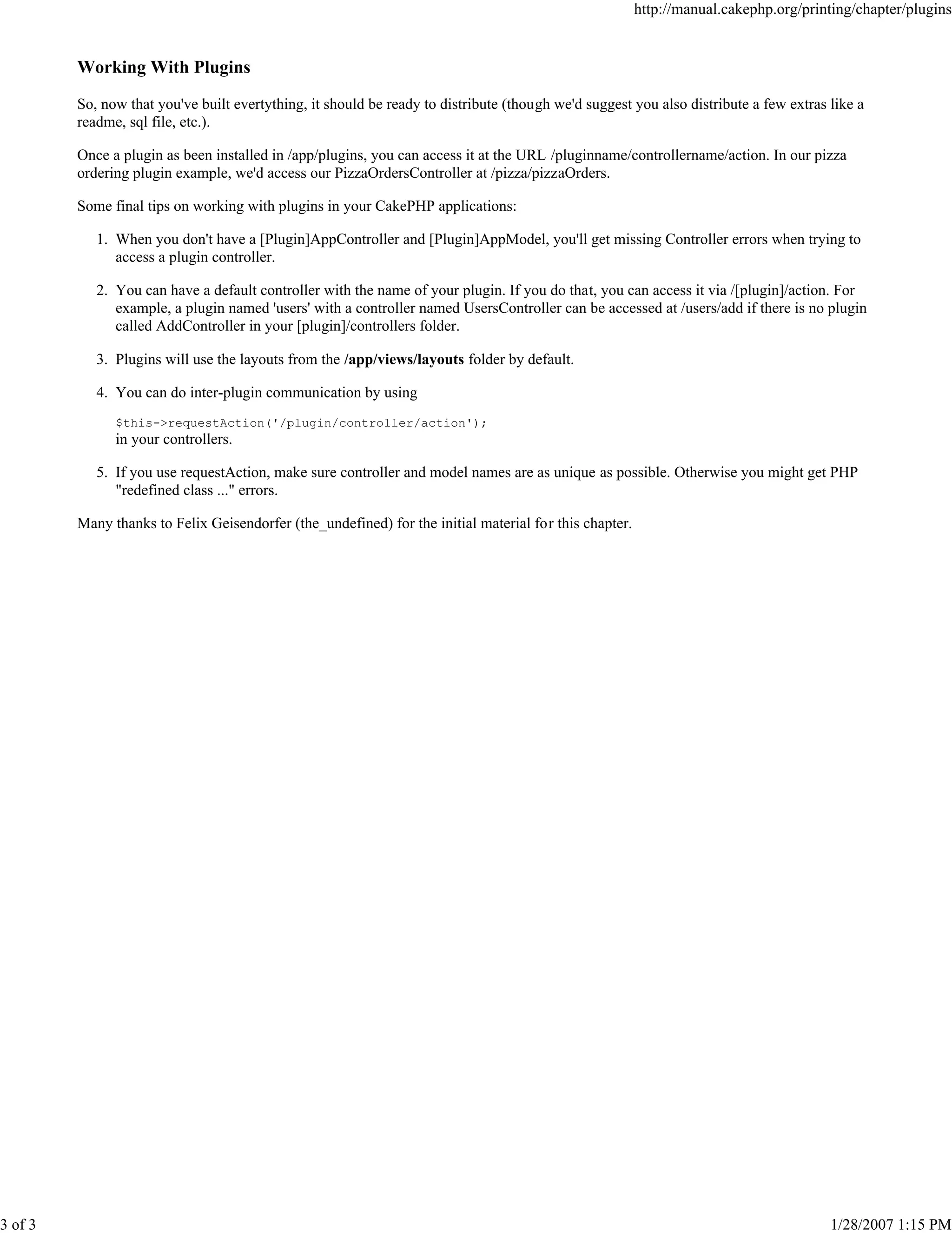 http://manual.cakephp.org/printing/chapter/plugins

Working With Plugins
So, now that you've built evertything, it should be ready to distribute (though we'd suggest you also distribute a few extras like a
readme, sql file, etc.).
Once a plugin as been installed in /app/plugins, you can access it at the URL /pluginname/controllername/action. In our pizza
ordering plugin example, we'd access our PizzaOrdersController at /pizza/pizzaOrders.
Some final tips on working with plugins in your CakePHP applications:
1. When you don't have a [Plugin]AppController and [Plugin]AppModel, you'll get missing Controller errors when trying to
access a plugin controller.
2. You can have a default controller with the name of your plugin. If you do that, you can access it via /[plugin]/action. For
example, a plugin named 'users' with a controller named UsersController can be accessed at /users/add if there is no plugin
called AddController in your [plugin]/controllers folder.
3. Plugins will use the layouts from the /app/views/layouts folder by default.
4. You can do inter-plugin communication by using
$this->requestAction('/plugin/controller/action');

in your controllers.
5. If you use requestAction, make sure controller and model names are as unique as possible. Otherwise you might get PHP
"redefined class ..." errors.
Many thanks to Felix Geisendorfer (the_undefined) for the initial material for this chapter.

3 of 3

1/28/2007 1:15 PM

 