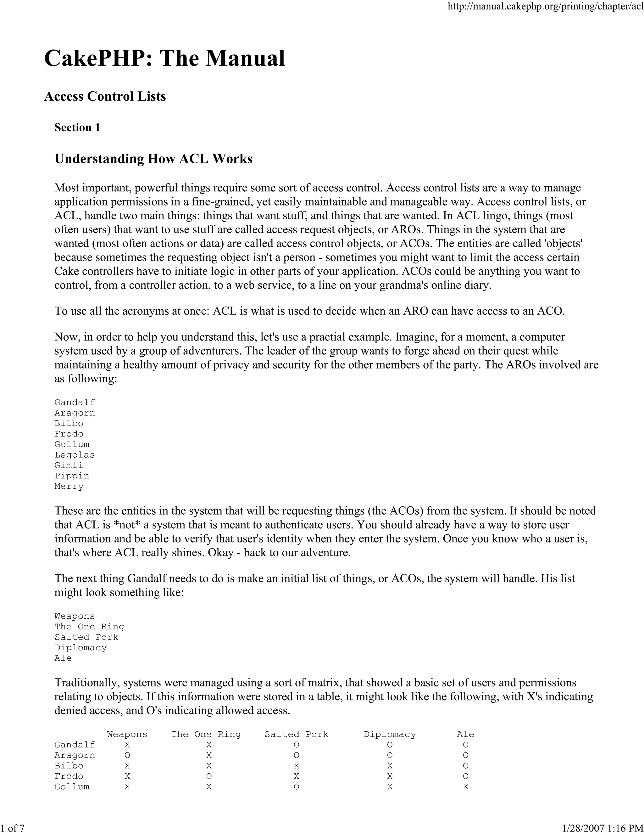 1 of 7

http://manual.cakephp.org/printing/chapter/acl

CakePHP: The Manual
Access Control Lists
Section 1

Understanding How ACL Works
Most important, powerful things require some sort of access control. Access control lists are a way to manage
application permissions in a fine-grained, yet easily maintainable and manageable way. Access control lists, or
ACL, handle two main things: things that want stuff, and things that are wanted. In ACL lingo, things (most
often users) that want to use stuff are called access request objects, or AROs. Things in the system that are
wanted (most often actions or data) are called access control objects, or ACOs. The entities are called 'objects'
because sometimes the requesting object isn't a person - sometimes you might want to limit the access certain
Cake controllers have to initiate logic in other parts of your application. ACOs could be anything you want to
control, from a controller action, to a web service, to a line on your grandma's online diary.
To use all the acronyms at once: ACL is what is used to decide when an ARO can have access to an ACO.
Now, in order to help you understand this, let's use a practial example. Imagine, for a moment, a computer
system used by a group of adventurers. The leader of the group wants to forge ahead on their quest while
maintaining a healthy amount of privacy and security for the other members of the party. The AROs involved are
as following:
Gandalf
Aragorn
Bilbo
Frodo
Gollum
Legolas
Gimli
Pippin
Merry

These are the entities in the system that will be requesting things (the ACOs) from the system. It should be noted
that ACL is *not* a system that is meant to authenticate users. You should already have a way to store user
information and be able to verify that user's identity when they enter the system. Once you know who a user is,
that's where ACL really shines. Okay - back to our adventure.
The next thing Gandalf needs to do is make an initial list of things, or ACOs, the system will handle. His list
might look something like:
Weapons
The One Ring
Salted Pork
Diplomacy
Ale

Traditionally, systems were managed using a sort of matrix, that showed a basic set of users and permissions
relating to objects. If this information were stored in a table, it might look like the following, with X's indicating
denied access, and O's indicating allowed access.
Gandalf
Aragorn
Bilbo
Frodo
Gollum

Weapons
X
O
X
X
X

The One Ring
X
X
X
O
X

Salted Pork
O
O
X
X
O

Diplomacy
O
O
X
X
X

Ale
O
O
O
O
X

1/28/2007 1:16 PM

 