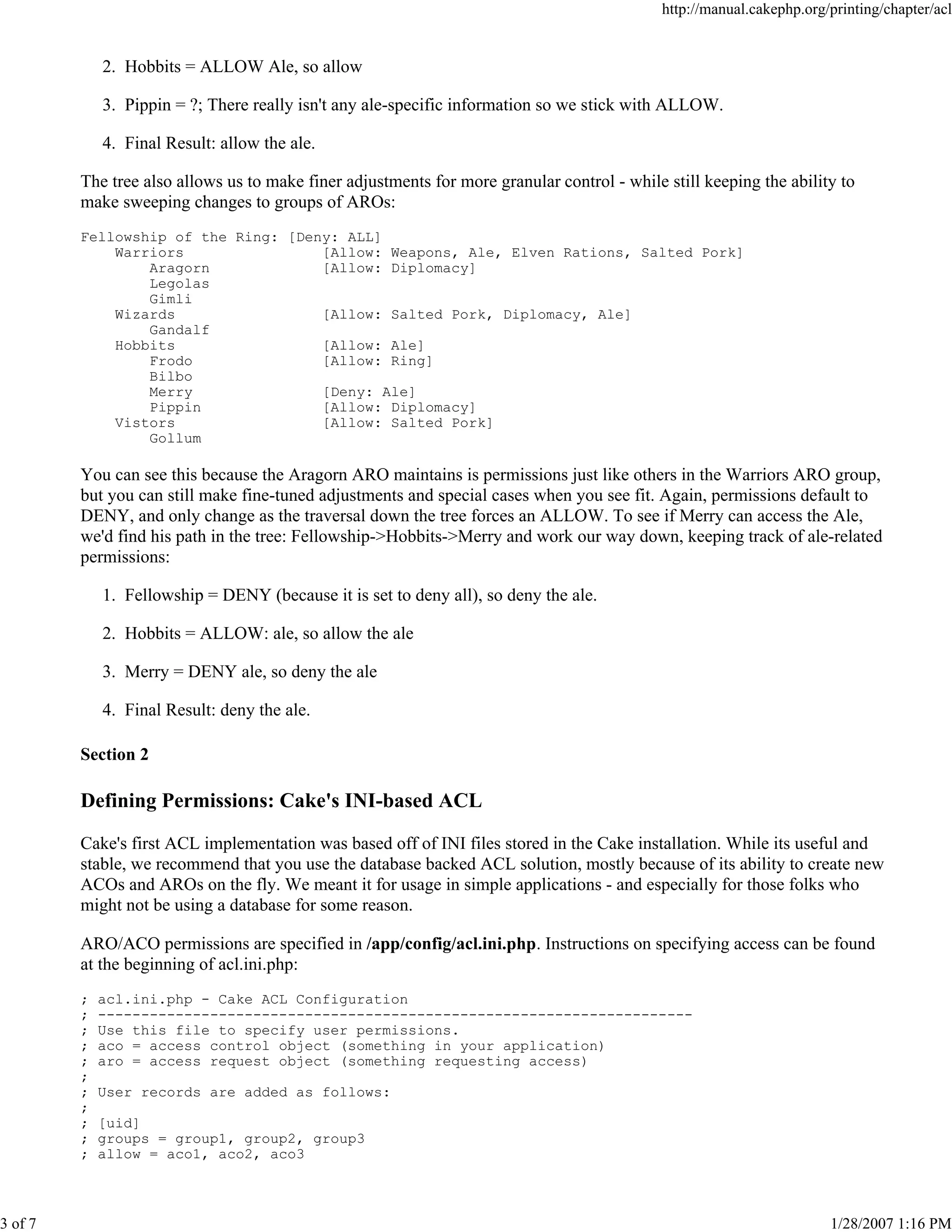 3 of 7

http://manual.cakephp.org/printing/chapter/acl

2. Hobbits = ALLOW Ale, so allow
3. Pippin = ?; There really isn't any ale-specific information so we stick with ALLOW.
4. Final Result: allow the ale.
The tree also allows us to make finer adjustments for more granular control - while still keeping the ability to
make sweeping changes to groups of AROs:
Fellowship of the Ring: [Deny: ALL]
Warriors
[Allow: Weapons, Ale, Elven Rations, Salted Pork]
Aragorn
[Allow: Diplomacy]
Legolas
Gimli
Wizards
[Allow: Salted Pork, Diplomacy, Ale]
Gandalf
Hobbits
[Allow: Ale]
Frodo
[Allow: Ring]
Bilbo
Merry
[Deny: Ale]
Pippin
[Allow: Diplomacy]
Vistors
[Allow: Salted Pork]
Gollum

You can see this because the Aragorn ARO maintains is permissions just like others in the Warriors ARO group,
but you can still make fine-tuned adjustments and special cases when you see fit. Again, permissions default to
DENY, and only change as the traversal down the tree forces an ALLOW. To see if Merry can access the Ale,
we'd find his path in the tree: Fellowship->Hobbits->Merry and work our way down, keeping track of ale-related
permissions:
1. Fellowship = DENY (because it is set to deny all), so deny the ale.
2. Hobbits = ALLOW: ale, so allow the ale
3. Merry = DENY ale, so deny the ale
4. Final Result: deny the ale.
Section 2

Defining Permissions: Cake's INI-based ACL
Cake's first ACL implementation was based off of INI files stored in the Cake installation. While its useful and
stable, we recommend that you use the database backed ACL solution, mostly because of its ability to create new
ACOs and AROs on the fly. We meant it for usage in simple applications - and especially for those folks who
might not be using a database for some reason.
ARO/ACO permissions are specified in /app/config/acl.ini.php. Instructions on specifying access can be found
at the beginning of acl.ini.php:
;
;
;
;
;
;
;
;
;
;
;

acl.ini.php - Cake ACL Configuration
--------------------------------------------------------------------Use this file to specify user permissions.
aco = access control object (something in your application)
aro = access request object (something requesting access)
User records are added as follows:
[uid]
groups = group1, group2, group3
allow = aco1, aco2, aco3

1/28/2007 1:16 PM

 