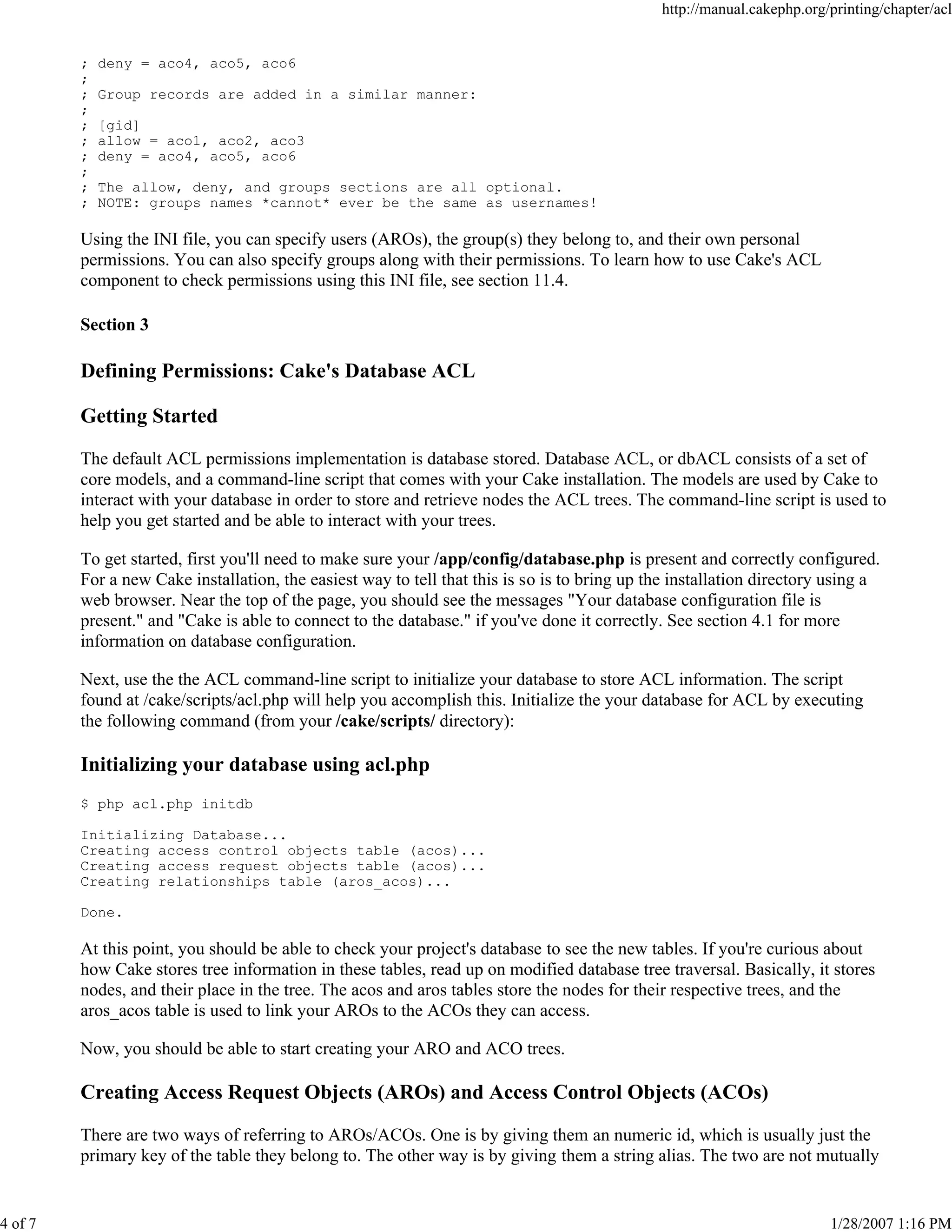 4 of 7

http://manual.cakephp.org/printing/chapter/acl

;
;
;
;
;
;
;
;
;
;

deny = aco4, aco5, aco6
Group records are added in a similar manner:
[gid]
allow = aco1, aco2, aco3
deny = aco4, aco5, aco6
The allow, deny, and groups sections are all optional.
NOTE: groups names *cannot* ever be the same as usernames!

Using the INI file, you can specify users (AROs), the group(s) they belong to, and their own personal
permissions. You can also specify groups along with their permissions. To learn how to use Cake's ACL
component to check permissions using this INI file, see section 11.4.
Section 3

Defining Permissions: Cake's Database ACL
Getting Started
The default ACL permissions implementation is database stored. Database ACL, or dbACL consists of a set of
core models, and a command-line script that comes with your Cake installation. The models are used by Cake to
interact with your database in order to store and retrieve nodes the ACL trees. The command-line script is used to
help you get started and be able to interact with your trees.
To get started, first you'll need to make sure your /app/config/database.php is present and correctly configured.
For a new Cake installation, the easiest way to tell that this is so is to bring up the installation directory using a
web browser. Near the top of the page, you should see the messages "Your database configuration file is
present." and "Cake is able to connect to the database." if you've done it correctly. See section 4.1 for more
information on database configuration.
Next, use the the ACL command-line script to initialize your database to store ACL information. The script
found at /cake/scripts/acl.php will help you accomplish this. Initialize the your database for ACL by executing
the following command (from your /cake/scripts/ directory):

Initializing your database using acl.php
$ php acl.php initdb
Initializing Database...
Creating access control objects table (acos)...
Creating access request objects table (acos)...
Creating relationships table (aros_acos)...
Done.

At this point, you should be able to check your project's database to see the new tables. If you're curious about
how Cake stores tree information in these tables, read up on modified database tree traversal. Basically, it stores
nodes, and their place in the tree. The acos and aros tables store the nodes for their respective trees, and the
aros_acos table is used to link your AROs to the ACOs they can access.
Now, you should be able to start creating your ARO and ACO trees.

Creating Access Request Objects (AROs) and Access Control Objects (ACOs)
There are two ways of referring to AROs/ACOs. One is by giving them an numeric id, which is usually just the
primary key of the table they belong to. The other way is by giving them a string alias. The two are not mutually

1/28/2007 1:16 PM

 