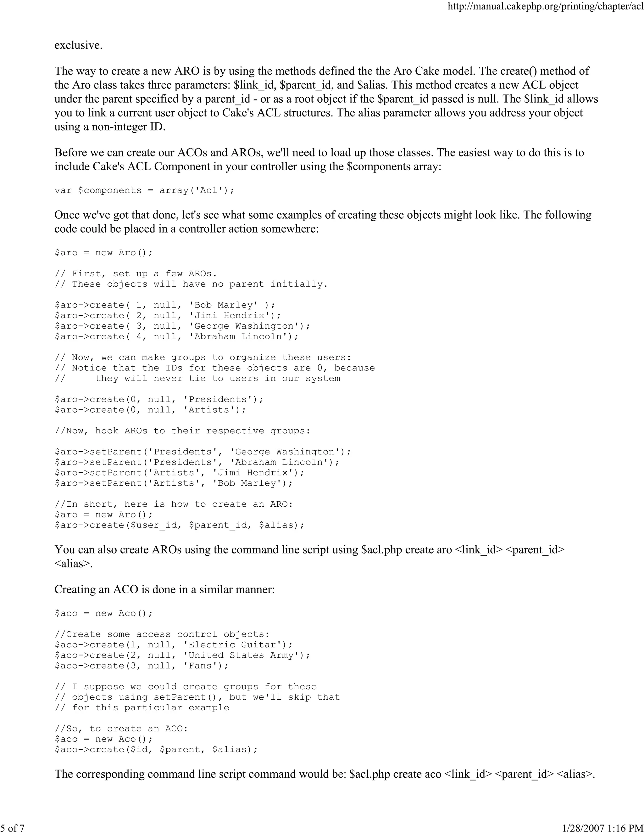 5 of 7

http://manual.cakephp.org/printing/chapter/acl

exclusive.
The way to create a new ARO is by using the methods defined the the Aro Cake model. The create() method of
the Aro class takes three parameters: $link_id, $parent_id, and $alias. This method creates a new ACL object
under the parent specified by a parent_id - or as a root object if the $parent_id passed is null. The $link_id allows
you to link a current user object to Cake's ACL structures. The alias parameter allows you address your object
using a non-integer ID.
Before we can create our ACOs and AROs, we'll need to load up those classes. The easiest way to do this is to
include Cake's ACL Component in your controller using the $components array:
var $components = array('Acl');

Once we've got that done, let's see what some examples of creating these objects might look like. The following
code could be placed in a controller action somewhere:
$aro = new Aro();
// First, set up a few AROs.
// These objects will have no parent initially.
$aro->create(
$aro->create(
$aro->create(
$aro->create(

1,
2,
3,
4,

null,
null,
null,
null,

'Bob Marley' );
'Jimi Hendrix');
'George Washington');
'Abraham Lincoln');

// Now, we can make groups to organize these users:
// Notice that the IDs for these objects are 0, because
//
they will never tie to users in our system
$aro->create(0, null, 'Presidents');
$aro->create(0, null, 'Artists');
//Now, hook AROs to their respective groups:
$aro->setParent('Presidents', 'George Washington');
$aro->setParent('Presidents', 'Abraham Lincoln');
$aro->setParent('Artists', 'Jimi Hendrix');
$aro->setParent('Artists', 'Bob Marley');
//In short, here is how to create an ARO:
$aro = new Aro();
$aro->create($user_id, $parent_id, $alias);

You can also create AROs using the command line script using $acl.php create aro <link_id> <parent_id>
<alias>.
Creating an ACO is done in a similar manner:
$aco = new Aco();
//Create some access control objects:
$aco->create(1, null, 'Electric Guitar');
$aco->create(2, null, 'United States Army');
$aco->create(3, null, 'Fans');
// I suppose we could create groups for these
// objects using setParent(), but we'll skip that
// for this particular example
//So, to create an ACO:
$aco = new Aco();
$aco->create($id, $parent, $alias);

The corresponding command line script command would be: $acl.php create aco <link_id> <parent_id> <alias>.

1/28/2007 1:16 PM

 