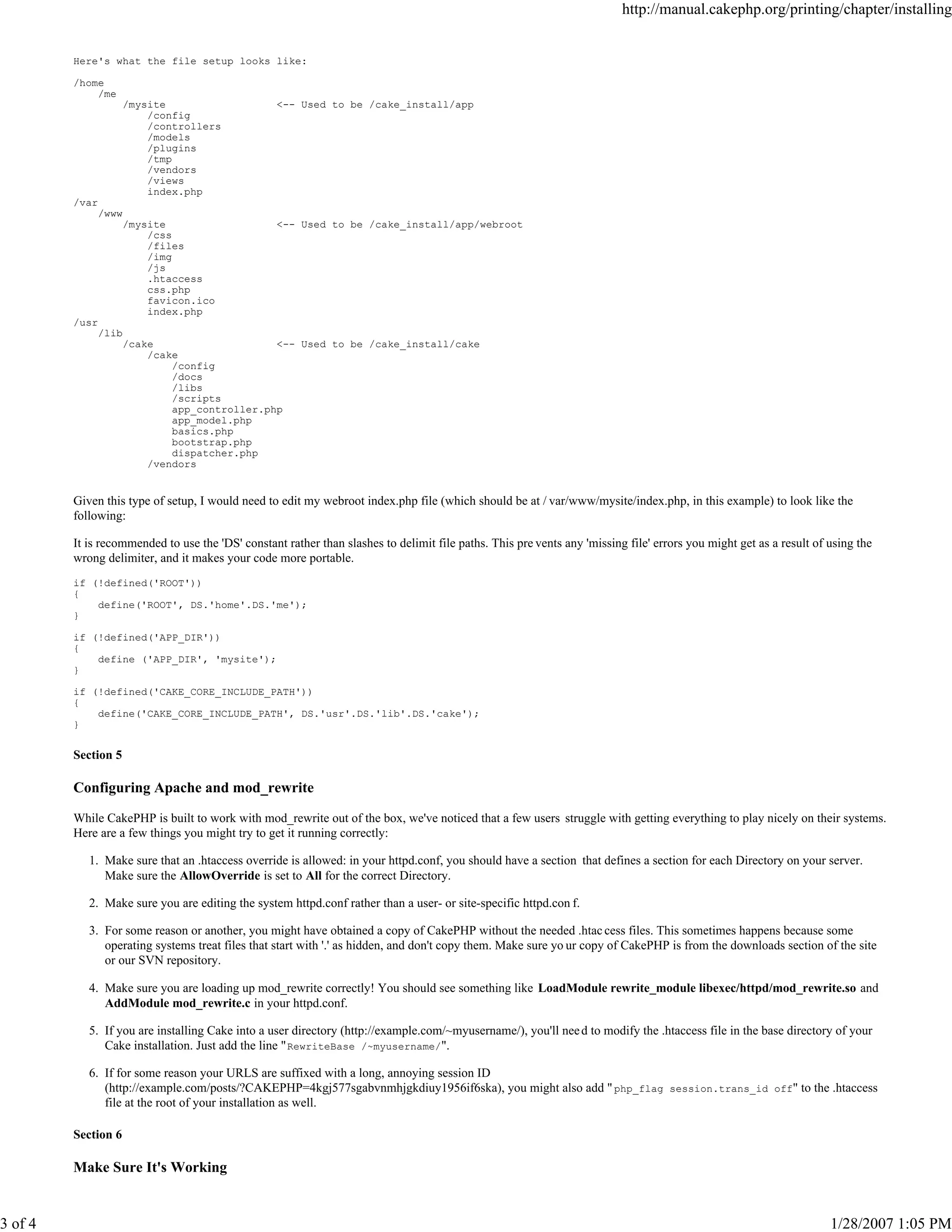 3 of 4

http://manual.cakephp.org/printing/chapter/installing

Here's what the file setup looks like:
/home
/me
/mysite
/config
/controllers
/models
/plugins
/tmp
/vendors
/views
index.php

<-- Used to be /cake_install/app

/var
/www
/mysite
/css
/files
/img
/js
.htaccess
css.php
favicon.ico
index.php

<-- Used to be /cake_install/app/webroot

/usr
/lib
/cake
<-- Used to be /cake_install/cake
/cake
/config
/docs
/libs
/scripts
app_controller.php
app_model.php
basics.php
bootstrap.php
dispatcher.php
/vendors

Given this type of setup, I would need to edit my webroot index.php file (which should be at / var/www/mysite/index.php, in this example) to look like the
following:
It is recommended to use the 'DS' constant rather than slashes to delimit file paths. This pre vents any 'missing file' errors you might get as a result of using the
wrong delimiter, and it makes your code more portable.
if (!defined('ROOT'))
{
define('ROOT', DS.'home'.DS.'me');
}
if (!defined('APP_DIR'))
{
define ('APP_DIR', 'mysite');
}
if (!defined('CAKE_CORE_INCLUDE_PATH'))
{
define('CAKE_CORE_INCLUDE_PATH', DS.'usr'.DS.'lib'.DS.'cake');
}

Section 5

Configuring Apache and mod_rewrite
While CakePHP is built to work with mod_rewrite out of the box, we've noticed that a few users struggle with getting everything to play nicely on their systems.
Here are a few things you might try to get it running correctly:
1. Make sure that an .htaccess override is allowed: in your httpd.conf, you should have a section that defines a section for each Directory on your server.
Make sure the AllowOverride is set to All for the correct Directory.
2. Make sure you are editing the system httpd.conf rather than a user- or site-specific httpd.con f.
3. For some reason or another, you might have obtained a copy of CakePHP without the needed .htac cess files. This sometimes happens because some
operating systems treat files that start with '.' as hidden, and don't copy them. Make sure yo ur copy of CakePHP is from the downloads section of the site
or our SVN repository.
4. Make sure you are loading up mod_rewrite correctly! You should see something like LoadModule rewrite_module libexec/httpd/mod_rewrite.so and
AddModule mod_rewrite.c in your httpd.conf.
5. If you are installing Cake into a user directory (http://example.com/~myusername/), you'll nee d to modify the .htaccess file in the base directory of your
Cake installation. Just add the line " RewriteBase /~myusername/".
6. If for some reason your URLS are suffixed with a long, annoying session ID
(http://example.com/posts/?CAKEPHP=4kgj577sgabvnmhjgkdiuy1956if6ska), you might also add " php_flag session.trans_id off" to the .htaccess
file at the root of your installation as well.
Section 6

Make Sure It's Working

1/28/2007 1:05 PM

 