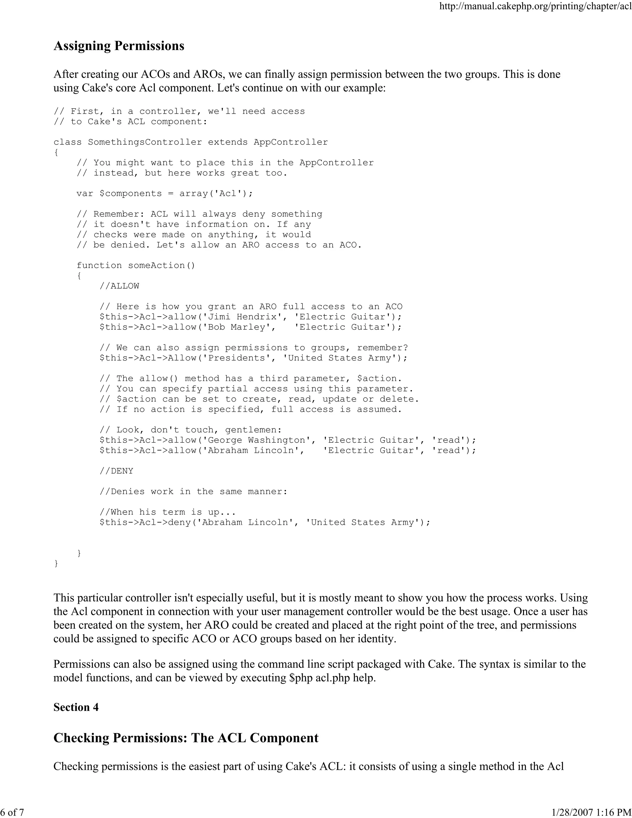 6 of 7

http://manual.cakephp.org/printing/chapter/acl

Assigning Permissions
After creating our ACOs and AROs, we can finally assign permission between the two groups. This is done
using Cake's core Acl component. Let's continue on with our example:
// First, in a controller, we'll need access
// to Cake's ACL component:
class SomethingsController extends AppController
{
// You might want to place this in the AppController
// instead, but here works great too.
var $components = array('Acl');
//
//
//
//

Remember: ACL will always deny something
it doesn't have information on. If any
checks were made on anything, it would
be denied. Let's allow an ARO access to an ACO.

function someAction()
{
//ALLOW
// Here is how you grant an ARO full access to an ACO
$this->Acl->allow('Jimi Hendrix', 'Electric Guitar');
$this->Acl->allow('Bob Marley',
'Electric Guitar');
// We can also assign permissions to groups, remember?
$this->Acl->Allow('Presidents', 'United States Army');
//
//
//
//

The allow() method has a third parameter, $action.
You can specify partial access using this parameter.
$action can be set to create, read, update or delete.
If no action is specified, full access is assumed.

// Look, don't touch, gentlemen:
$this->Acl->allow('George Washington', 'Electric Guitar', 'read');
$this->Acl->allow('Abraham Lincoln',
'Electric Guitar', 'read');
//DENY
//Denies work in the same manner:
//When his term is up...
$this->Acl->deny('Abraham Lincoln', 'United States Army');
}
}

This particular controller isn't especially useful, but it is mostly meant to show you how the process works. Using
the Acl component in connection with your user management controller would be the best usage. Once a user has
been created on the system, her ARO could be created and placed at the right point of the tree, and permissions
could be assigned to specific ACO or ACO groups based on her identity.
Permissions can also be assigned using the command line script packaged with Cake. The syntax is similar to the
model functions, and can be viewed by executing $php acl.php help.
Section 4

Checking Permissions: The ACL Component
Checking permissions is the easiest part of using Cake's ACL: it consists of using a single method in the Acl

1/28/2007 1:16 PM

 