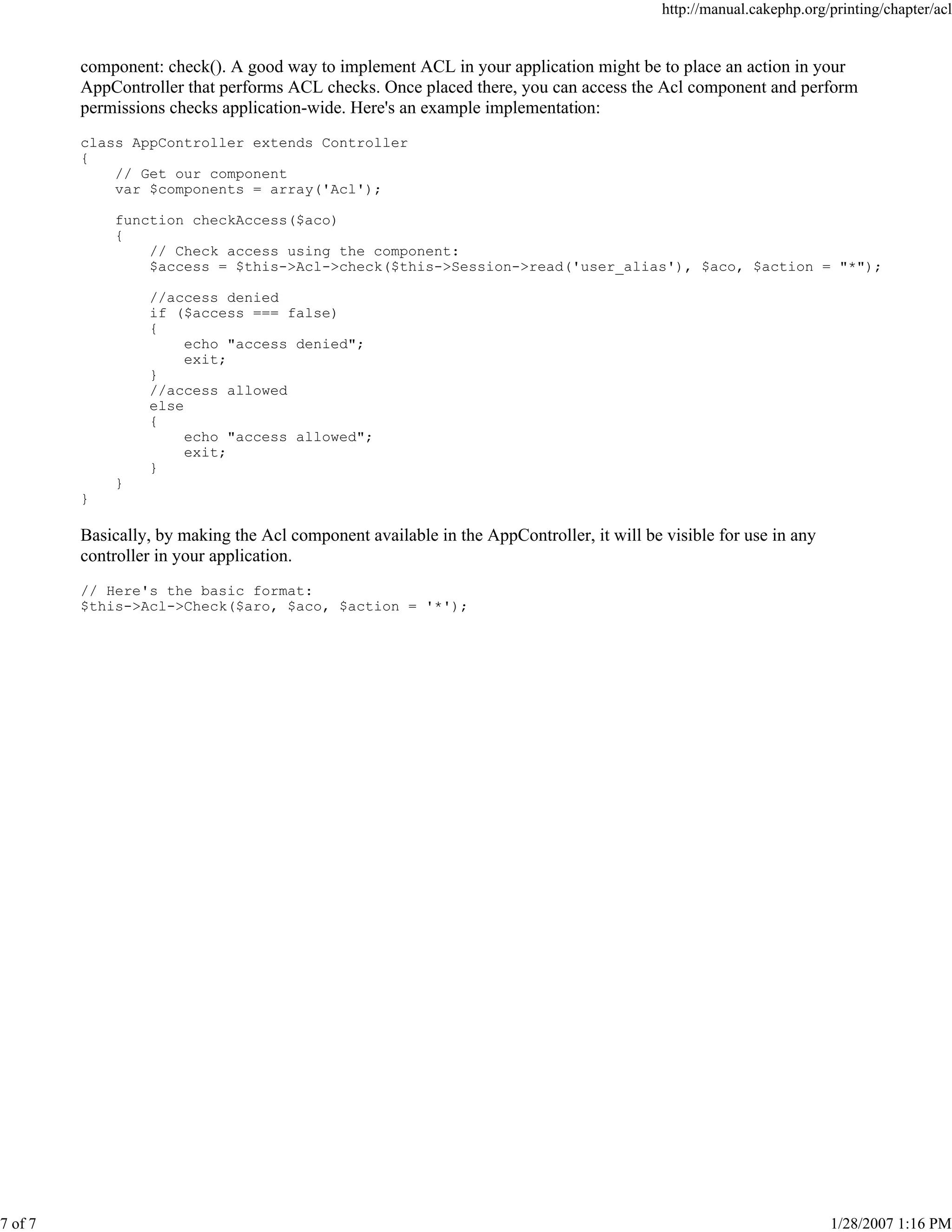 7 of 7

http://manual.cakephp.org/printing/chapter/acl

component: check(). A good way to implement ACL in your application might be to place an action in your
AppController that performs ACL checks. Once placed there, you can access the Acl component and perform
permissions checks application-wide. Here's an example implementation:
class AppController extends Controller
{
// Get our component
var $components = array('Acl');
function checkAccess($aco)
{
// Check access using the component:
$access = $this->Acl->check($this->Session->read('user_alias'), $aco, $action = "*");
//access denied
if ($access === false)
{
echo "access denied";
exit;
}
//access allowed
else
{
echo "access allowed";
exit;
}
}
}

Basically, by making the Acl component available in the AppController, it will be visible for use in any
controller in your application.
// Here's the basic format:
$this->Acl->Check($aro, $aco, $action = '*');

1/28/2007 1:16 PM

 