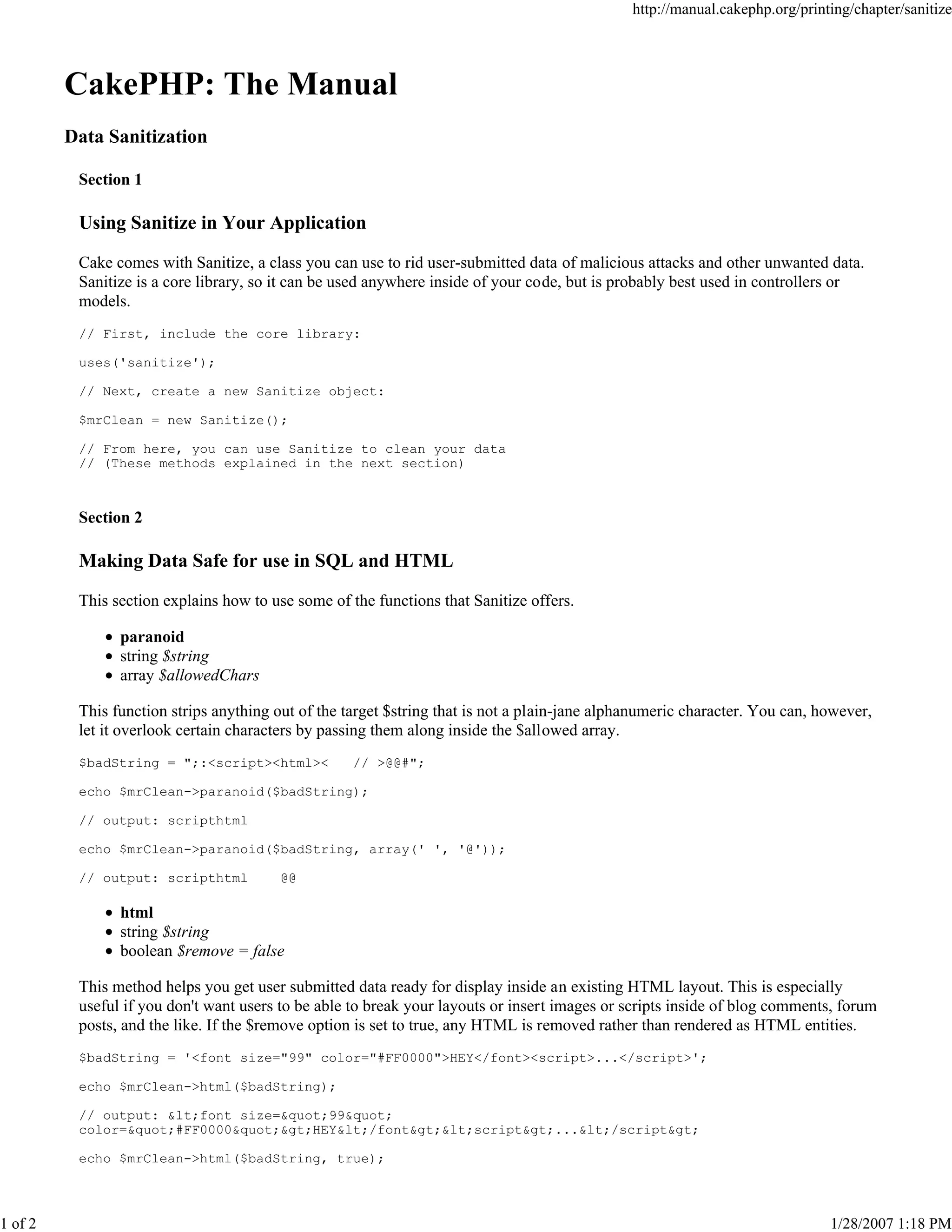 http://manual.cakephp.org/printing/chapter/sanitize

CakePHP: The Manual
Data Sanitization
Section 1

Using Sanitize in Your Application
Cake comes with Sanitize, a class you can use to rid user-submitted data of malicious attacks and other unwanted data.
Sanitize is a core library, so it can be used anywhere inside of your code, but is probably best used in controllers or
models.
// First, include the core library:
uses('sanitize');
// Next, create a new Sanitize object:
$mrClean = new Sanitize();
// From here, you can use Sanitize to clean your data
// (These methods explained in the next section)

Section 2

Making Data Safe for use in SQL and HTML
This section explains how to use some of the functions that Sanitize offers.
paranoid
string $string
array $allowedChars
This function strips anything out of the target $string that is not a plain-jane alphanumeric character. You can, however,
let it overlook certain characters by passing them along inside the $allowed array.
$badString = ";:<script><html><

// >@@#";

echo $mrClean->paranoid($badString);
// output: scripthtml
echo $mrClean->paranoid($badString, array(' ', '@'));
// output: scripthtml

@@

html
string $string
boolean $remove = false
This method helps you get user submitted data ready for display inside an existing HTML layout. This is especially
useful if you don't want users to be able to break your layouts or insert images or scripts inside of blog comments, forum
posts, and the like. If the $remove option is set to true, any HTML is removed rather than rendered as HTML entities.
$badString = '<font size="99" color="#FF0000">HEY</font><script>...</script>';
echo $mrClean->html($badString);
// output: <font size="99"
color="#FF0000">HEY</font><script>...</script>
echo $mrClean->html($badString, true);

1 of 2

1/28/2007 1:18 PM

 