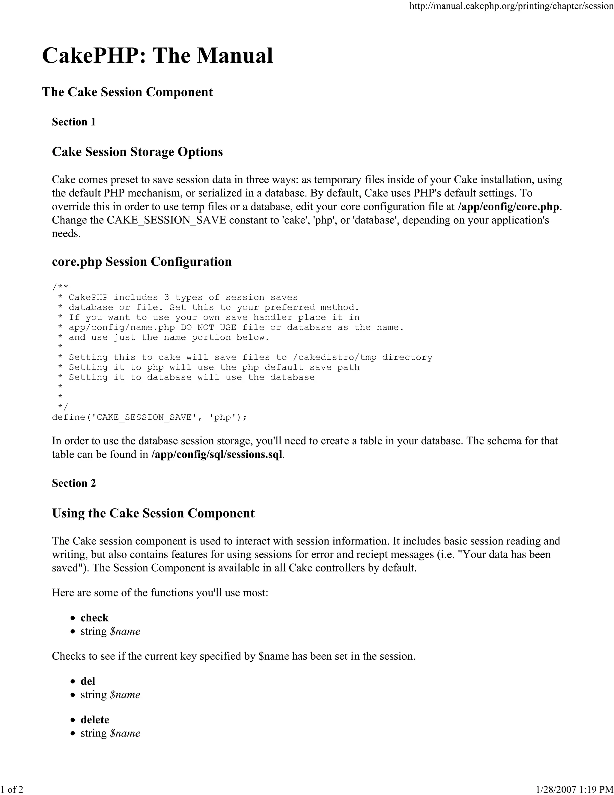 http://manual.cakephp.org/printing/chapter/session

CakePHP: The Manual
The Cake Session Component
Section 1

Cake Session Storage Options
Cake comes preset to save session data in three ways: as temporary files inside of your Cake installation, using
the default PHP mechanism, or serialized in a database. By default, Cake uses PHP's default settings. To
override this in order to use temp files or a database, edit your core configuration file at /app/config/core.php.
Change the CAKE_SESSION_SAVE constant to 'cake', 'php', or 'database', depending on your application's
needs.

core.php Session Configuration
/**
* CakePHP includes 3 types of session saves
* database or file. Set this to your preferred method.
* If you want to use your own save handler place it in
* app/config/name.php DO NOT USE file or database as the name.
* and use just the name portion below.
*
* Setting this to cake will save files to /cakedistro/tmp directory
* Setting it to php will use the php default save path
* Setting it to database will use the database
*
*
*/
define('CAKE_SESSION_SAVE', 'php');

In order to use the database session storage, you'll need to create a table in your database. The schema for that
table can be found in /app/config/sql/sessions.sql.
Section 2

Using the Cake Session Component
The Cake session component is used to interact with session information. It includes basic session reading and
writing, but also contains features for using sessions for error and reciept messages (i.e. "Your data has been
saved"). The Session Component is available in all Cake controllers by default.
Here are some of the functions you'll use most:
check
string $name
Checks to see if the current key specified by $name has been set in the session.
del
string $name
delete
string $name

1 of 2

1/28/2007 1:19 PM

 