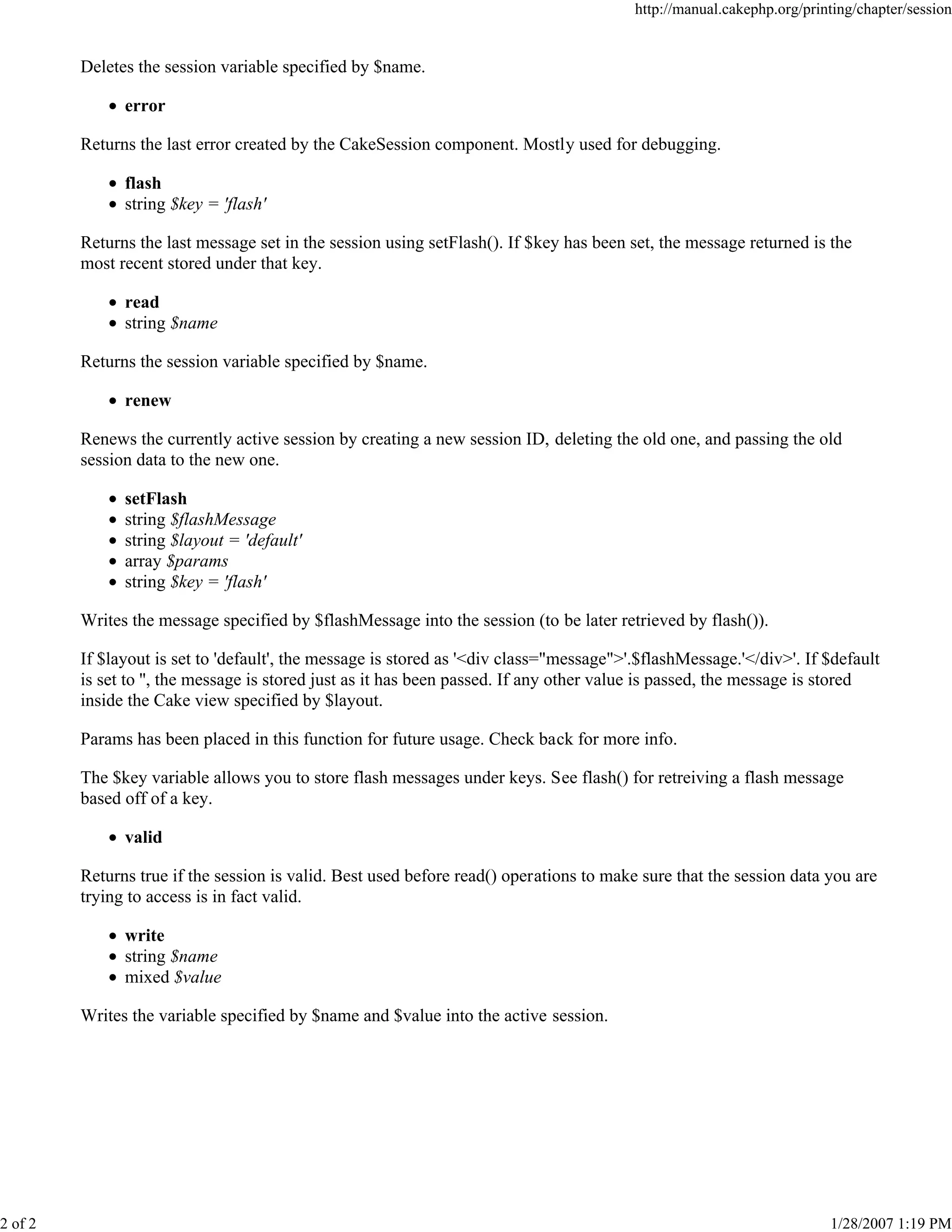 http://manual.cakephp.org/printing/chapter/session

Deletes the session variable specified by $name.
error
Returns the last error created by the CakeSession component. Mostly used for debugging.
flash
string $key = 'flash'
Returns the last message set in the session using setFlash(). If $key has been set, the message returned is the
most recent stored under that key.
read
string $name
Returns the session variable specified by $name.
renew
Renews the currently active session by creating a new session ID, deleting the old one, and passing the old
session data to the new one.
setFlash
string $flashMessage
string $layout = 'default'
array $params
string $key = 'flash'
Writes the message specified by $flashMessage into the session (to be later retrieved by flash()).
If $layout is set to 'default', the message is stored as '<div class="message">'.$flashMessage.'</div>'. If $default
is set to '', the message is stored just as it has been passed. If any other value is passed, the message is stored
inside the Cake view specified by $layout.
Params has been placed in this function for future usage. Check back for more info.
The $key variable allows you to store flash messages under keys. See flash() for retreiving a flash message
based off of a key.
valid
Returns true if the session is valid. Best used before read() operations to make sure that the session data you are
trying to access is in fact valid.
write
string $name
mixed $value
Writes the variable specified by $name and $value into the active session.

2 of 2

1/28/2007 1:19 PM

 
