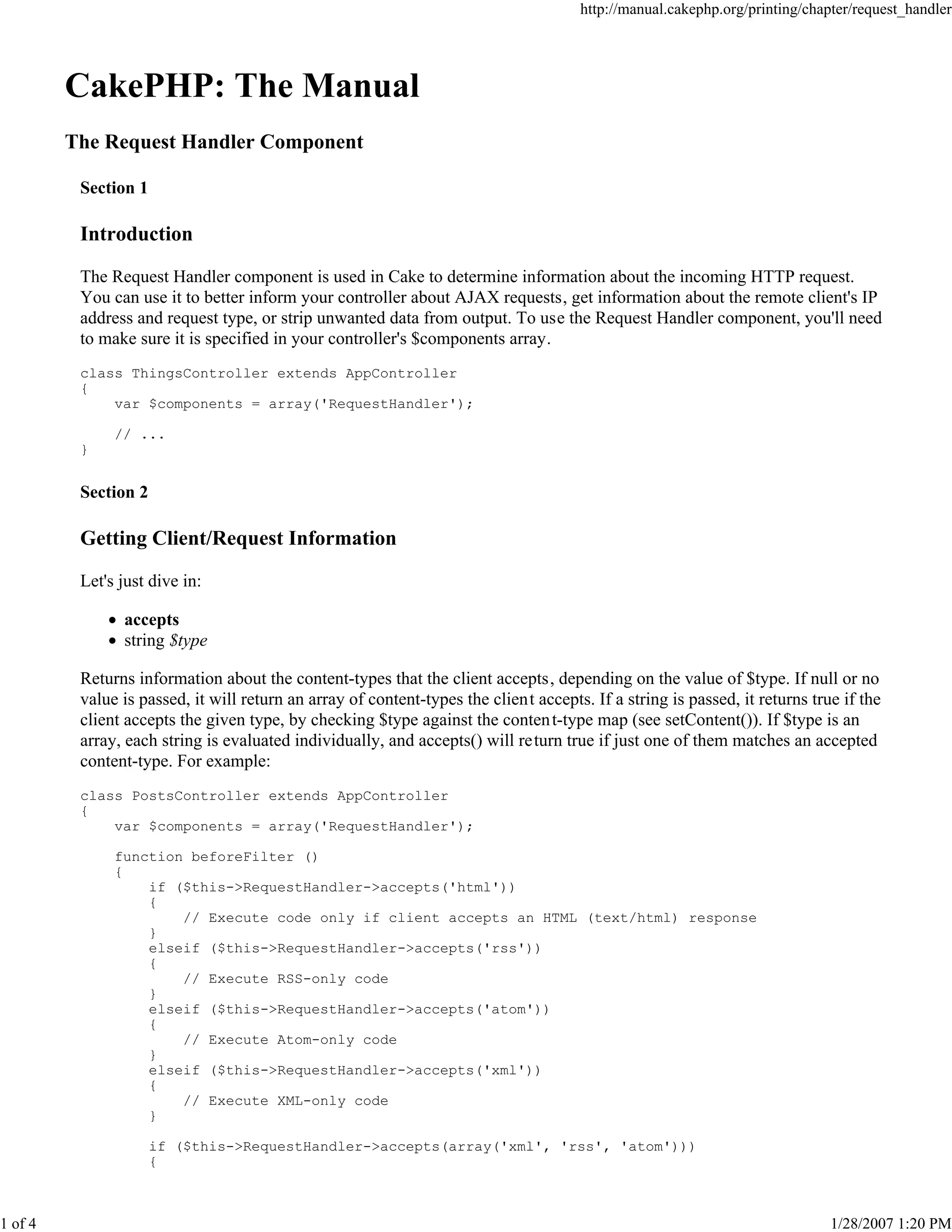 http://manual.cakephp.org/printing/chapter/request_handler

CakePHP: The Manual
The Request Handler Component
Section 1

Introduction
The Request Handler component is used in Cake to determine information about the incoming HTTP request.
You can use it to better inform your controller about AJAX requests, get information about the remote client's IP
address and request type, or strip unwanted data from output. To use the Request Handler component, you'll need
to make sure it is specified in your controller's $components array.
class ThingsController extends AppController
{
var $components = array('RequestHandler');
// ...
}

Section 2

Getting Client/Request Information
Let's just dive in:
accepts
string $type
Returns information about the content-types that the client accepts, depending on the value of $type. If null or no
value is passed, it will return an array of content-types the client accepts. If a string is passed, it returns true if the
client accepts the given type, by checking $type against the conten t-type map (see setContent()). If $type is an
array, each string is evaluated individually, and accepts() will return true if just one of them matches an accepted
content-type. For example:
class PostsController extends AppController
{
var $components = array('RequestHandler');
function beforeFilter ()
{
if ($this->RequestHandler->accepts('html'))
{
// Execute code only if client accepts an HTML (text/html) response
}
elseif ($this->RequestHandler->accepts('rss'))
{
// Execute RSS-only code
}
elseif ($this->RequestHandler->accepts('atom'))
{
// Execute Atom-only code
}
elseif ($this->RequestHandler->accepts('xml'))
{
// Execute XML-only code
}
if ($this->RequestHandler->accepts(array('xml', 'rss', 'atom')))
{

1 of 4

1/28/2007 1:20 PM

 