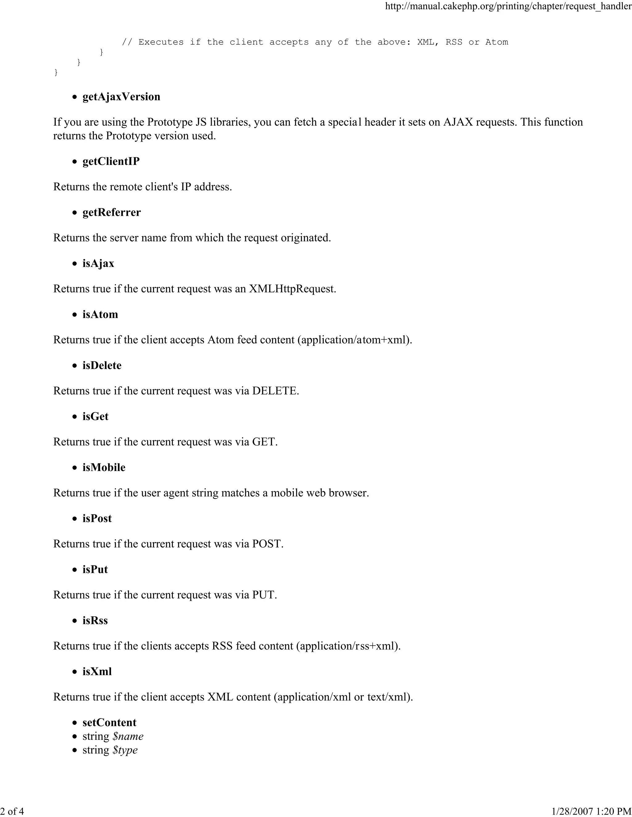 http://manual.cakephp.org/printing/chapter/request_handler

// Executes if the client accepts any of the above: XML, RSS or Atom
}
}
}

getAjaxVersion
If you are using the Prototype JS libraries, you can fetch a special header it sets on AJAX requests. This function
returns the Prototype version used.
getClientIP
Returns the remote client's IP address.
getReferrer
Returns the server name from which the request originated.
isAjax
Returns true if the current request was an XMLHttpRequest.
isAtom
Returns true if the client accepts Atom feed content (application/atom+xml).
isDelete
Returns true if the current request was via DELETE.
isGet
Returns true if the current request was via GET.
isMobile
Returns true if the user agent string matches a mobile web browser.
isPost
Returns true if the current request was via POST.
isPut
Returns true if the current request was via PUT.
isRss
Returns true if the clients accepts RSS feed content (application/rss+xml).
isXml
Returns true if the client accepts XML content (application/xml or text/xml).
setContent
string $name
string $type

2 of 4

1/28/2007 1:20 PM

 