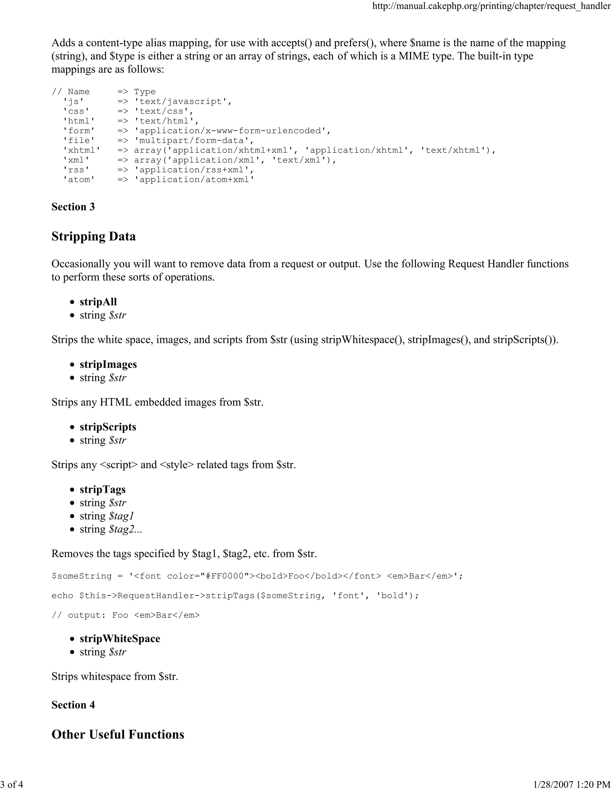 http://manual.cakephp.org/printing/chapter/request_handler

Adds a content-type alias mapping, for use with accepts() and prefers(), where $name is the name of the mapping
(string), and $type is either a string or an array of strings, each of which is a MIME type. The built-in type
mappings are as follows:
// Name
'js'
'css'
'html'
'form'
'file'
'xhtml'
'xml'
'rss'
'atom'

=>
=>
=>
=>
=>
=>
=>
=>
=>
=>

Type
'text/javascript',
'text/css',
'text/html',
'application/x-www-form-urlencoded',
'multipart/form-data',
array('application/xhtml+xml', 'application/xhtml', 'text/xhtml'),
array('application/xml', 'text/xml'),
'application/rss+xml',
'application/atom+xml'

Section 3

Stripping Data
Occasionally you will want to remove data from a request or output. Use the following Request Handler functions
to perform these sorts of operations.
stripAll
string $str
Strips the white space, images, and scripts from $str (using stripWhitespace(), stripImages(), and stripScripts()).
stripImages
string $str
Strips any HTML embedded images from $str.
stripScripts
string $str
Strips any <script> and <style> related tags from $str.
stripTags
string $str
string $tag1
string $tag2...
Removes the tags specified by $tag1, $tag2, etc. from $str.
$someString = '<font color="#FF0000"><bold>Foo</bold></font> <em>Bar</em>';
echo $this->RequestHandler->stripTags($someString, 'font', 'bold');
// output: Foo <em>Bar</em>

stripWhiteSpace
string $str
Strips whitespace from $str.
Section 4

Other Useful Functions

3 of 4

1/28/2007 1:20 PM

 