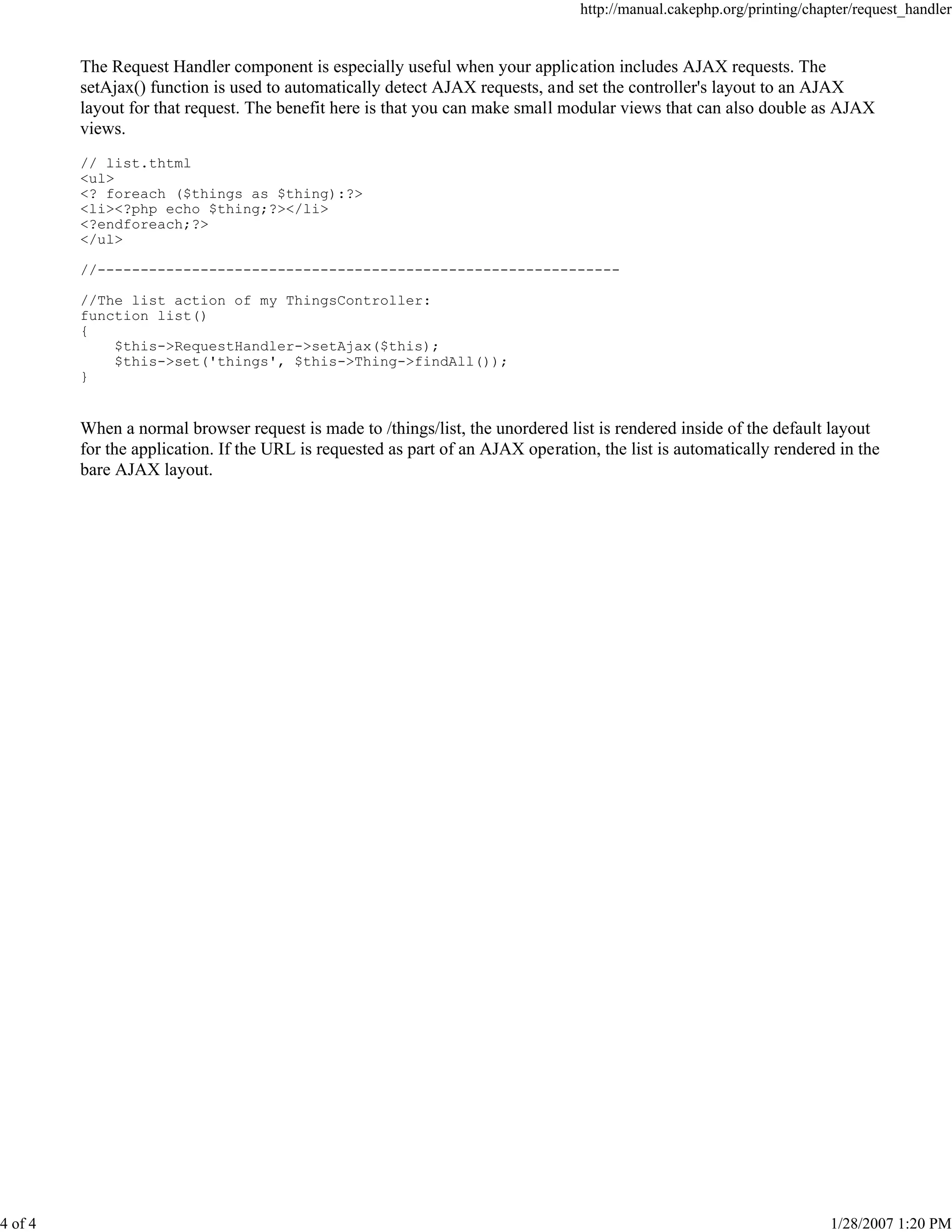 http://manual.cakephp.org/printing/chapter/request_handler

The Request Handler component is especially useful when your application includes AJAX requests. The
setAjax() function is used to automatically detect AJAX requests, and set the controller's layout to an AJAX
layout for that request. The benefit here is that you can make small modular views that can also double as AJAX
views.
// list.thtml
<ul>
<? foreach ($things as $thing):?>
<li><?php echo $thing;?></li>
<?endforeach;?>
</ul>
//------------------------------------------------------------//The list action of my ThingsController:
function list()
{
$this->RequestHandler->setAjax($this);
$this->set('things', $this->Thing->findAll());
}

When a normal browser request is made to /things/list, the unordered list is rendered inside of the default layout
for the application. If the URL is requested as part of an AJAX operation, the list is automatically rendered in the
bare AJAX layout.

4 of 4

1/28/2007 1:20 PM

 