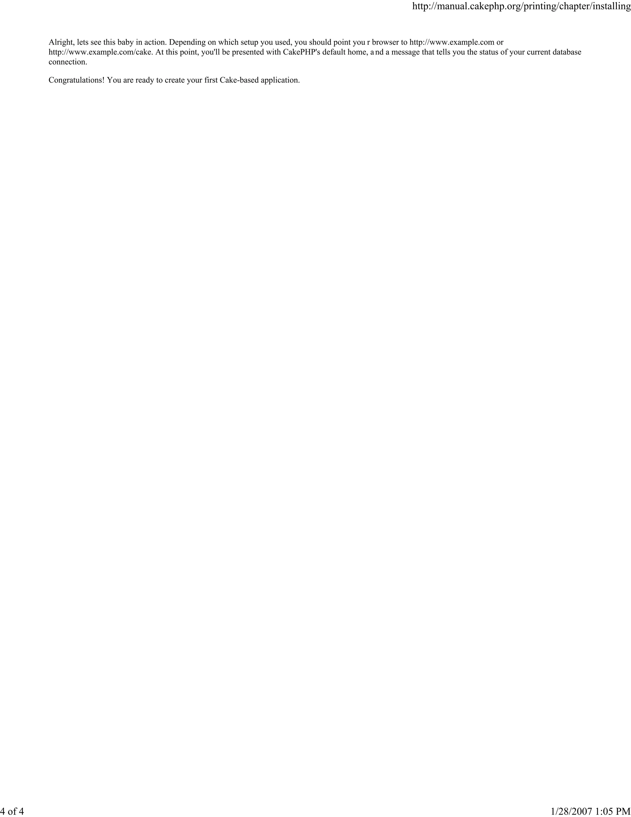 4 of 4

http://manual.cakephp.org/printing/chapter/installing

Alright, lets see this baby in action. Depending on which setup you used, you should point you r browser to http://www.example.com or
http://www.example.com/cake. At this point, you'll be presented with CakePHP's default home, a nd a message that tells you the status of your current database
connection.
Congratulations! You are ready to create your first Cake-based application.

1/28/2007 1:05 PM

 