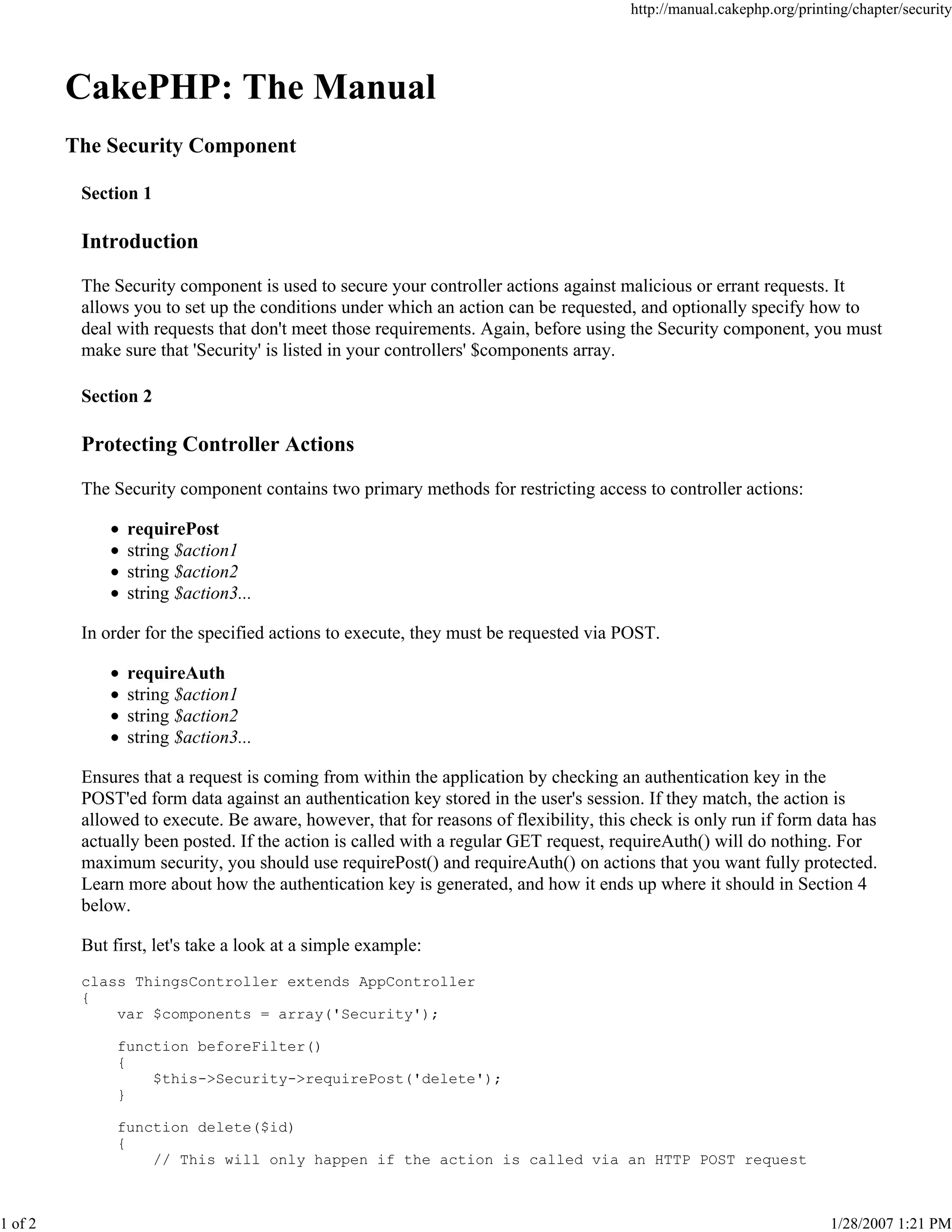 1 of 2

http://manual.cakephp.org/printing/chapter/security

CakePHP: The Manual
The Security Component
Section 1

Introduction
The Security component is used to secure your controller actions against malicious or errant requests. It
allows you to set up the conditions under which an action can be requested, and optionally specify how to
deal with requests that don't meet those requirements. Again, before using the Security component, you must
make sure that 'Security' is listed in your controllers' $components array.
Section 2

Protecting Controller Actions
The Security component contains two primary methods for restricting access to controller actions:
requirePost
string $action1
string $action2
string $action3...
In order for the specified actions to execute, they must be requested via POST.
requireAuth
string $action1
string $action2
string $action3...
Ensures that a request is coming from within the application by checking an authentication key in the
POST'ed form data against an authentication key stored in the user's session. If they match, the action is
allowed to execute. Be aware, however, that for reasons of flexibility, this check is only run if form data has
actually been posted. If the action is called with a regular GET request, requireAuth() will do nothing. For
maximum security, you should use requirePost() and requireAuth() on actions that you want fully protected.
Learn more about how the authentication key is generated, and how it ends up where it should in Section 4
below.
But first, let's take a look at a simple example:
class ThingsController extends AppController
{
var $components = array('Security');
function beforeFilter()
{
$this->Security->requirePost('delete');
}
function delete($id)
{
// This will only happen if the action is called via an HTTP POST request

1/28/2007 1:21 PM

 