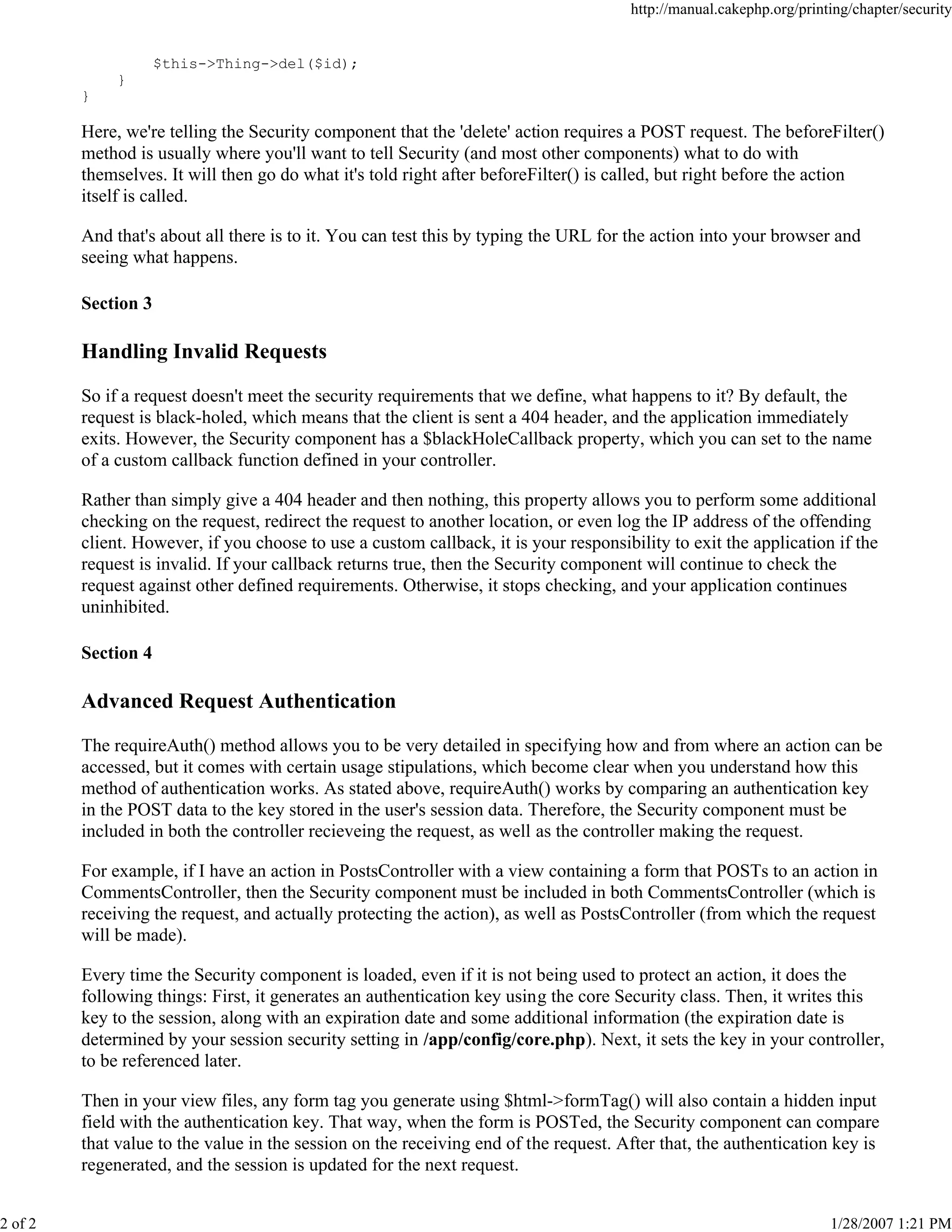 2 of 2

http://manual.cakephp.org/printing/chapter/security

$this->Thing->del($id);
}
}

Here, we're telling the Security component that the 'delete' action requires a POST request. The beforeFilter()
method is usually where you'll want to tell Security (and most other components) what to do with
themselves. It will then go do what it's told right after beforeFilter() is called, but right before the action
itself is called.
And that's about all there is to it. You can test this by typing the URL for the action into your browser and
seeing what happens.
Section 3

Handling Invalid Requests
So if a request doesn't meet the security requirements that we define, what happens to it? By default, the
request is black-holed, which means that the client is sent a 404 header, and the application immediately
exits. However, the Security component has a $blackHoleCallback property, which you can set to the name
of a custom callback function defined in your controller.
Rather than simply give a 404 header and then nothing, this property allows you to perform some additional
checking on the request, redirect the request to another location, or even log the IP address of the offending
client. However, if you choose to use a custom callback, it is your responsibility to exit the application if the
request is invalid. If your callback returns true, then the Security component will continue to check the
request against other defined requirements. Otherwise, it stops checking, and your application continues
uninhibited.
Section 4

Advanced Request Authentication
The requireAuth() method allows you to be very detailed in specifying how and from where an action can be
accessed, but it comes with certain usage stipulations, which become clear when you understand how this
method of authentication works. As stated above, requireAuth() works by comparing an authentication key
in the POST data to the key stored in the user's session data. Therefore, the Security component must be
included in both the controller recieveing the request, as well as the controller making the request.
For example, if I have an action in PostsController with a view containing a form that POSTs to an action in
CommentsController, then the Security component must be included in both CommentsController (which is
receiving the request, and actually protecting the action), as well as PostsController (from which the request
will be made).
Every time the Security component is loaded, even if it is not being used to protect an action, it does the
following things: First, it generates an authentication key using the core Security class. Then, it writes this
key to the session, along with an expiration date and some additional information (the expiration date is
determined by your session security setting in /app/config/core.php). Next, it sets the key in your controller,
to be referenced later.
Then in your view files, any form tag you generate using $html->formTag() will also contain a hidden input
field with the authentication key. That way, when the form is POSTed, the Security component can compare
that value to the value in the session on the receiving end of the request. After that, the authentication key is
regenerated, and the session is updated for the next request.
1/28/2007 1:21 PM

 