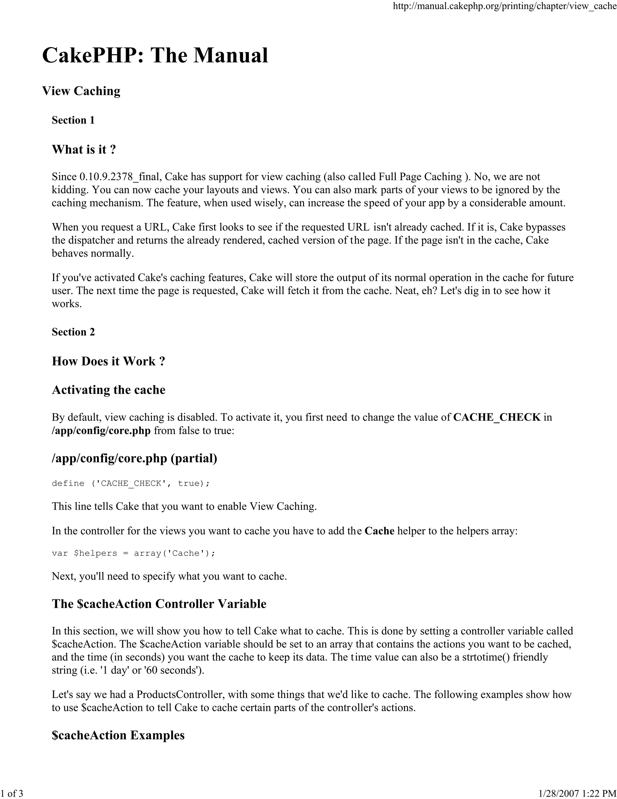 1 of 3

http://manual.cakephp.org/printing/chapter/view_cache

CakePHP: The Manual
View Caching
Section 1

What is it ?
Since 0.10.9.2378_final, Cake has support for view caching (also called Full Page Caching ). No, we are not
kidding. You can now cache your layouts and views. You can also mark parts of your views to be ignored by the
caching mechanism. The feature, when used wisely, can increase the speed of your app by a considerable amount.
When you request a URL, Cake first looks to see if the requested URL isn't already cached. If it is, Cake bypasses
the dispatcher and returns the already rendered, cached version of the page. If the page isn't in the cache, Cake
behaves normally.
If you've activated Cake's caching features, Cake will store the output of its normal operation in the cache for future
user. The next time the page is requested, Cake will fetch it from the cache. Neat, eh? Let's dig in to see how it
works.
Section 2

How Does it Work ?
Activating the cache
By default, view caching is disabled. To activate it, you first need to change the value of CACHE_CHECK in
/app/config/core.php from false to true:

/app/config/core.php (partial)
define ('CACHE_CHECK', true);

This line tells Cake that you want to enable View Caching.
In the controller for the views you want to cache you have to add the Cache helper to the helpers array:
var $helpers = array('Cache');

Next, you'll need to specify what you want to cache.

The $cacheAction Controller Variable
In this section, we will show you how to tell Cake what to cache. This is done by setting a controller variable called
$cacheAction. The $cacheAction variable should be set to an array that contains the actions you want to be cached,
and the time (in seconds) you want the cache to keep its data. The time value can also be a strtotime() friendly
string (i.e. '1 day' or '60 seconds').
Let's say we had a ProductsController, with some things that we'd like to cache. The following examples show how
to use $cacheAction to tell Cake to cache certain parts of the controller's actions.

$cacheAction Examples

1/28/2007 1:22 PM

 