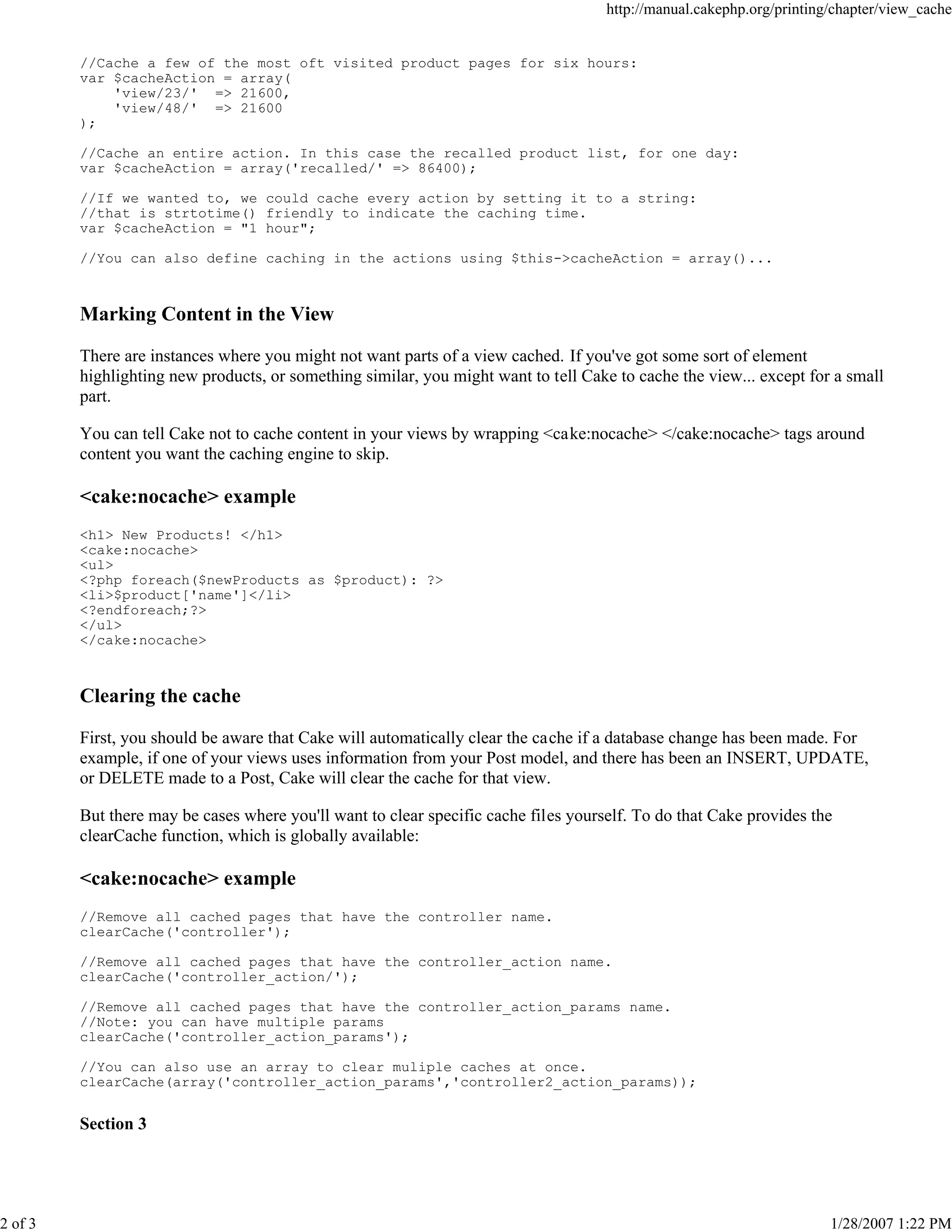 2 of 3

http://manual.cakephp.org/printing/chapter/view_cache

//Cache a few of the most oft visited product pages for six hours:
var $cacheAction = array(
'view/23/' => 21600,
'view/48/' => 21600
);
//Cache an entire action. In this case the recalled product list, for one day:
var $cacheAction = array('recalled/' => 86400);
//If we wanted to, we could cache every action by setting it to a string:
//that is strtotime() friendly to indicate the caching time.
var $cacheAction = "1 hour";
//You can also define caching in the actions using $this->cacheAction = array()...

Marking Content in the View
There are instances where you might not want parts of a view cached. If you've got some sort of element
highlighting new products, or something similar, you might want to tell Cake to cache the view... except for a small
part.
You can tell Cake not to cache content in your views by wrapping <cake:nocache> </cake:nocache> tags around
content you want the caching engine to skip.

<cake:nocache> example
<h1> New Products! </h1>
<cake:nocache>
<ul>
<?php foreach($newProducts as $product): ?>
<li>$product['name']</li>
<?endforeach;?>
</ul>
</cake:nocache>

Clearing the cache
First, you should be aware that Cake will automatically clear the cache if a database change has been made. For
example, if one of your views uses information from your Post model, and there has been an INSERT, UPDATE,
or DELETE made to a Post, Cake will clear the cache for that view.
But there may be cases where you'll want to clear specific cache files yourself. To do that Cake provides the
clearCache function, which is globally available:

<cake:nocache> example
//Remove all cached pages that have the controller name.
clearCache('controller');
//Remove all cached pages that have the controller_action name.
clearCache('controller_action/');
//Remove all cached pages that have the controller_action_params name.
//Note: you can have multiple params
clearCache('controller_action_params');
//You can also use an array to clear muliple caches at once.
clearCache(array('controller_action_params','controller2_action_params));

Section 3

1/28/2007 1:22 PM

 