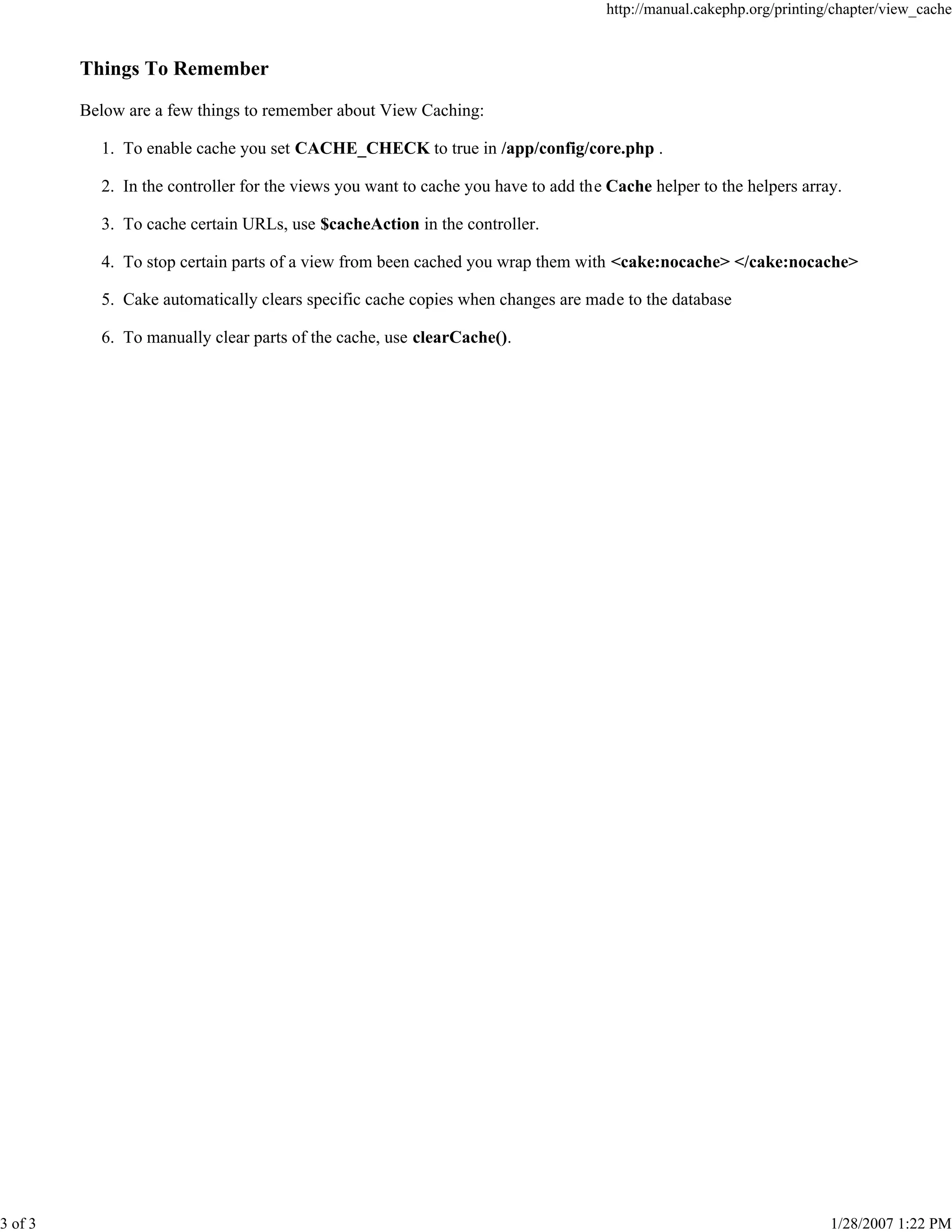 3 of 3

http://manual.cakephp.org/printing/chapter/view_cache

Things To Remember
Below are a few things to remember about View Caching:
1. To enable cache you set CACHE_CHECK to true in /app/config/core.php .
2. In the controller for the views you want to cache you have to add the Cache helper to the helpers array.
3. To cache certain URLs, use $cacheAction in the controller.
4. To stop certain parts of a view from been cached you wrap them with <cake:nocache> </cake:nocache>
5. Cake automatically clears specific cache copies when changes are made to the database
6. To manually clear parts of the cache, use clearCache().

1/28/2007 1:22 PM

 