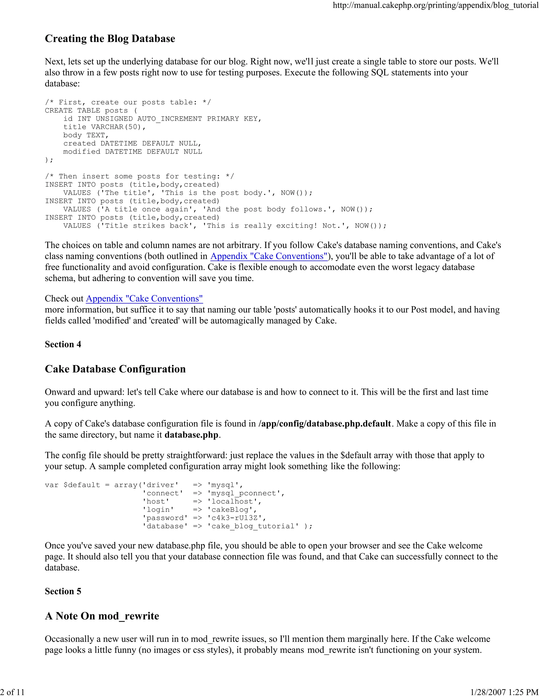 http://manual.cakephp.org/printing/appendix/blog_tutorial

Creating the Blog Database
Next, lets set up the underlying database for our blog. Right now, we'll just create a single table to store our posts. We'll
also throw in a few posts right now to use for testing purposes. Execute the following SQL statements into your
database:
/* First, create our posts table: */
CREATE TABLE posts (
id INT UNSIGNED AUTO_INCREMENT PRIMARY KEY,
title VARCHAR(50),
body TEXT,
created DATETIME DEFAULT NULL,
modified DATETIME DEFAULT NULL
);
/* Then insert some posts for testing: */
INSERT INTO posts (title,body,created)
VALUES ('The title', 'This is the post body.', NOW());
INSERT INTO posts (title,body,created)
VALUES ('A title once again', 'And the post body follows.', NOW());
INSERT INTO posts (title,body,created)
VALUES ('Title strikes back', 'This is really exciting! Not.', NOW());

The choices on table and column names are not arbitrary. If you follow Cake's database naming conventions, and Cake's
class naming conventions (both outlined in Appendix "Cake Conventions"), you'll be able to take advantage of a lot of
free functionality and avoid configuration. Cake is flexible enough to accomodate even the worst legacy database
schema, but adhering to convention will save you time.
Check out Appendix "Cake Conventions"
more information, but suffice it to say that naming our table 'posts' automatically hooks it to our Post model, and having
fields called 'modified' and 'created' will be automagically managed by Cake.
Section 4

Cake Database Configuration
Onward and upward: let's tell Cake where our database is and how to connect to it. This will be the first and last time
you configure anything.
A copy of Cake's database configuration file is found in /app/config/database.php.default. Make a copy of this file in
the same directory, but name it database.php.
The config file should be pretty straightforward: just replace the values in the $default array with those that apply to
your setup. A sample completed configuration array might look something like the following:
var $default = array('driver'
'connect'
'host'
'login'
'password'
'database'

=>
=>
=>
=>
=>
=>

'mysql',
'mysql_pconnect',
'localhost',
'cakeBlog',
'c4k3-rUl3Z',
'cake_blog_tutorial' );

Once you've saved your new database.php file, you should be able to open your browser and see the Cake welcome
page. It should also tell you that your database connection file was found, and that Cake can successfully connect to the
database.
Section 5

A Note On mod_rewrite
Occasionally a new user will run in to mod_rewrite issues, so I'll mention them marginally here. If the Cake welcome
page looks a little funny (no images or css styles), it probably means mod_rewrite isn't functioning on your system.

2 of 11

1/28/2007 1:25 PM

 