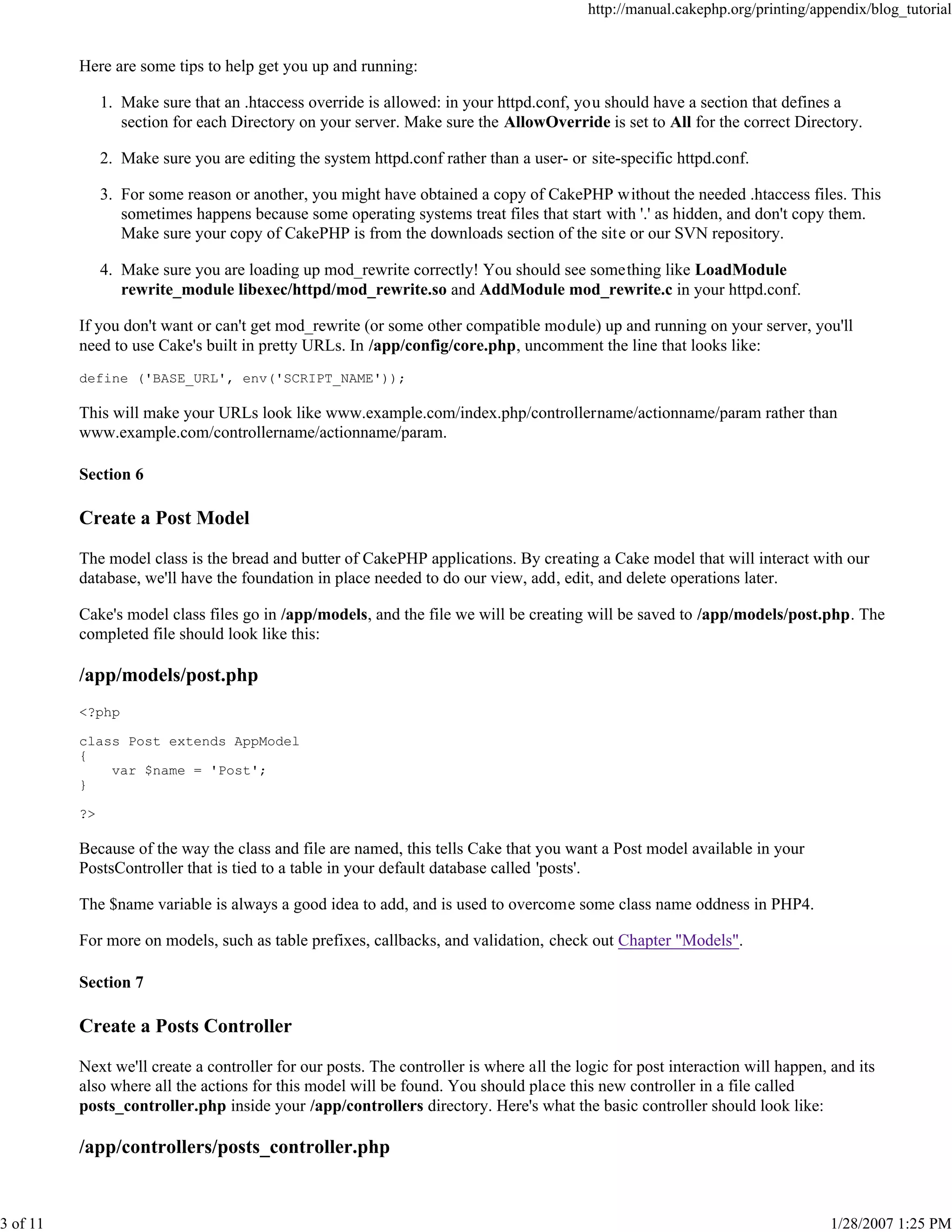 http://manual.cakephp.org/printing/appendix/blog_tutorial

Here are some tips to help get you up and running:
1. Make sure that an .htaccess override is allowed: in your httpd.conf, you should have a section that defines a
section for each Directory on your server. Make sure the AllowOverride is set to All for the correct Directory.
2. Make sure you are editing the system httpd.conf rather than a user- or site-specific httpd.conf.
3. For some reason or another, you might have obtained a copy of CakePHP without the needed .htaccess files. This
sometimes happens because some operating systems treat files that start with '.' as hidden, and don't copy them.
Make sure your copy of CakePHP is from the downloads section of the site or our SVN repository.
4. Make sure you are loading up mod_rewrite correctly! You should see something like LoadModule
rewrite_module libexec/httpd/mod_rewrite.so and AddModule mod_rewrite.c in your httpd.conf.
If you don't want or can't get mod_rewrite (or some other compatible module) up and running on your server, you'll
need to use Cake's built in pretty URLs. In /app/config/core.php, uncomment the line that looks like:
define ('BASE_URL', env('SCRIPT_NAME'));

This will make your URLs look like www.example.com/index.php/controllername/actionname/param rather than
www.example.com/controllername/actionname/param.
Section 6

Create a Post Model
The model class is the bread and butter of CakePHP applications. By creating a Cake model that will interact with our
database, we'll have the foundation in place needed to do our view, add, edit, and delete operations later.
Cake's model class files go in /app/models, and the file we will be creating will be saved to /app/models/post.php. The
completed file should look like this:

/app/models/post.php
<?php
class Post extends AppModel
{
var $name = 'Post';
}
?>

Because of the way the class and file are named, this tells Cake that you want a Post model available in your
PostsController that is tied to a table in your default database called 'posts'.
The $name variable is always a good idea to add, and is used to overcome some class name oddness in PHP4.
For more on models, such as table prefixes, callbacks, and validation, check out Chapter "Models".
Section 7

Create a Posts Controller
Next we'll create a controller for our posts. The controller is where all the logic for post interaction will happen, and its
also where all the actions for this model will be found. You should place this new controller in a file called
posts_controller.php inside your /app/controllers directory. Here's what the basic controller should look like:

/app/controllers/posts_controller.php

3 of 11

1/28/2007 1:25 PM

 