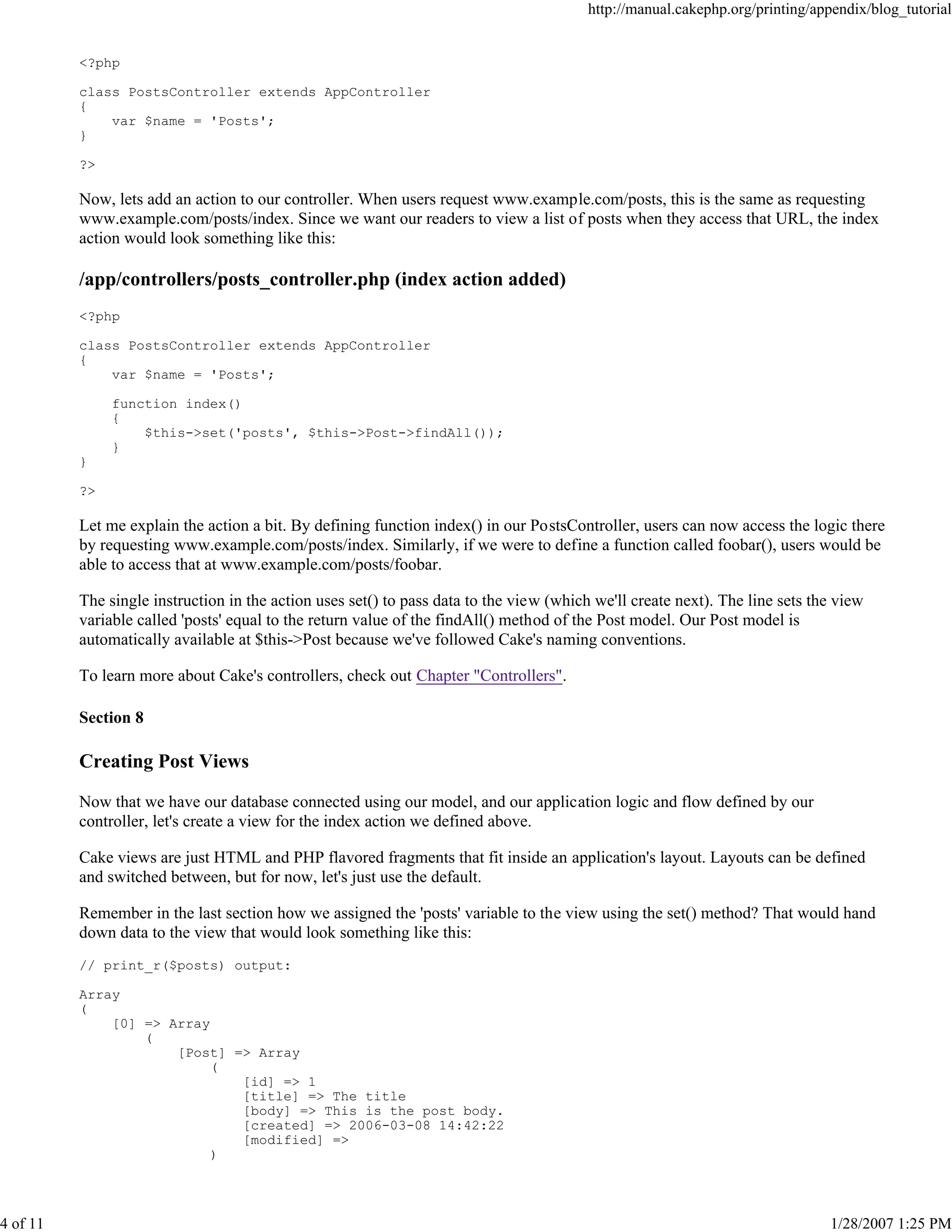 http://manual.cakephp.org/printing/appendix/blog_tutorial

<?php
class PostsController extends AppController
{
var $name = 'Posts';
}
?>

Now, lets add an action to our controller. When users request www.example.com/posts, this is the same as requesting
www.example.com/posts/index. Since we want our readers to view a list of posts when they access that URL, the index
action would look something like this:

/app/controllers/posts_controller.php (index action added)
<?php
class PostsController extends AppController
{
var $name = 'Posts';
function index()
{
$this->set('posts', $this->Post->findAll());
}
}
?>

Let me explain the action a bit. By defining function index() in our PostsController, users can now access the logic there
by requesting www.example.com/posts/index. Similarly, if we were to define a function called foobar(), users would be
able to access that at www.example.com/posts/foobar.
The single instruction in the action uses set() to pass data to the view (which we'll create next). The line sets the view
variable called 'posts' equal to the return value of the findAll() method of the Post model. Our Post model is
automatically available at $this->Post because we've followed Cake's naming conventions.
To learn more about Cake's controllers, check out Chapter "Controllers".
Section 8

Creating Post Views
Now that we have our database connected using our model, and our application logic and flow defined by our
controller, let's create a view for the index action we defined above.
Cake views are just HTML and PHP flavored fragments that fit inside an application's layout. Layouts can be defined
and switched between, but for now, let's just use the default.
Remember in the last section how we assigned the 'posts' variable to the view using the set() method? That would hand
down data to the view that would look something like this:
// print_r($posts) output:
Array
(
[0] => Array
(
[Post] => Array
(
[id] => 1
[title] => The title
[body] => This is the post body.
[created] => 2006-03-08 14:42:22
[modified] =>
)

4 of 11

1/28/2007 1:25 PM

 