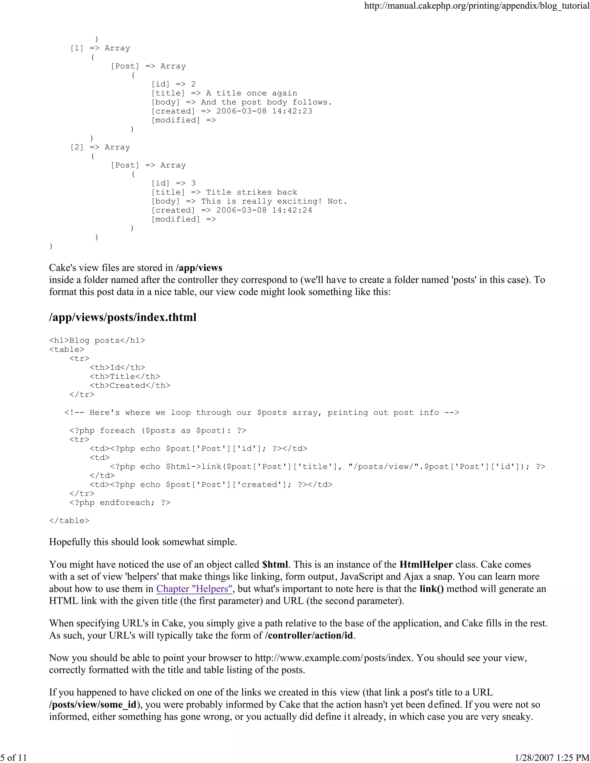 http://manual.cakephp.org/printing/appendix/blog_tutorial

)
[1] => Array
(
[Post] => Array
(
[id] => 2
[title] => A title once again
[body] => And the post body follows.
[created] => 2006-03-08 14:42:23
[modified] =>
)
)
[2] => Array
(
[Post] => Array
(
[id] => 3
[title] => Title strikes back
[body] => This is really exciting! Not.
[created] => 2006-03-08 14:42:24
[modified] =>
)
)
)

Cake's view files are stored in /app/views
inside a folder named after the controller they correspond to (we'll have to create a folder named 'posts' in this case). To
format this post data in a nice table, our view code might look something like this:

/app/views/posts/index.thtml
<h1>Blog posts</h1>
<table>
<tr>
<th>Id</th>
<th>Title</th>
<th>Created</th>
</tr>
<!-- Here's where we loop through our $posts array, printing out post info -->
<?php foreach ($posts as $post): ?>
<tr>
<td><?php echo $post['Post']['id']; ?></td>
<td>
<?php echo $html->link($post['Post']['title'], "/posts/view/".$post['Post']['id']); ?>
</td>
<td><?php echo $post['Post']['created']; ?></td>
</tr>
<?php endforeach; ?>
</table>

Hopefully this should look somewhat simple.
You might have noticed the use of an object called $html. This is an instance of the HtmlHelper class. Cake comes
with a set of view 'helpers' that make things like linking, form output, JavaScript and Ajax a snap. You can learn more
about how to use them in Chapter "Helpers", but what's important to note here is that the link() method will generate an
HTML link with the given title (the first parameter) and URL (the second parameter).
When specifying URL's in Cake, you simply give a path relative to the base of the application, and Cake fills in the rest.
As such, your URL's will typically take the form of /controller/action/id.
Now you should be able to point your browser to http://www.example.com/posts/index. You should see your view,
correctly formatted with the title and table listing of the posts.
If you happened to have clicked on one of the links we created in this view (that link a post's title to a URL
/posts/view/some_id), you were probably informed by Cake that the action hasn't yet been defined. If you were not so
informed, either something has gone wrong, or you actually did define it already, in which case you are very sneaky.

5 of 11

1/28/2007 1:25 PM

 