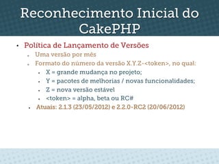 Reconhecimento Inicial do
            CakePHP
•    Política de Lançamento de Versões
      o      Uma versão por mês
      o      Formato do número da versão X.Y.Z-<token>, no qual:
              §  X = grande mudança no projeto;
              §  Y = pacotes de melhorias / novas funcionalidades;
              §  Z = nova versão estável
              §  <token> = alpha, beta ou RC#
       §    Atuais: 2.1.3 (23/05/2012) e 2.2.0-RC2 (20/06/2012)
 