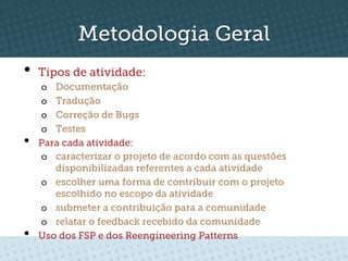 Metodologia Geral
•  Tipos de atividade:
     o  Documentação
     o  Tradução
     o  Correção de Bugs
     o  Testes
•    Para cada atividade:
     o  caracterizar o projeto de acordo com as questões
        disponibilizadas referentes a cada atividade
     o  escolher uma forma de contribuir com o projeto
        escolhido no escopo da atividade
     o  submeter a contribuição para a comunidade
     o  relatar o feedback recebido da comunidade
•    Uso dos FSP e dos Reengineering Patterns
 