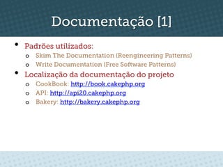 Documentação [1]
•    Padrões utilizados:
     o  Skim The Documentation (Reengineering Patterns)
     o  Write Documentation (Free Software Patterns)
•    Localização da documentação do projeto
     o  CookBook: http://book.cakephp.org
     o  API: http://api20.cakephp.org
     o  Bakery: http://bakery.cakephp.org
 
