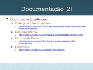 Documentação [2]
•  Documentação adicional:
  o  Visão geral sobre arquitetura
     o    http://book.cakephp.org/2.0/en/cakephp-overview/understanding-model-
          view-controller.html
  o  Estrutura Interna:
     o    http://book.cakephp.org/2.0/en/getting-started/cakephp-structure.html
  o  Estrutura de Pastas:
     o    http://book.cakephp.org/2.0/en/getting-started/cakephp-folder-
          structure.html
  o  Bibliotecas:
     o    http://book.cakephp.org/2.0/en/core-libraries.html
 